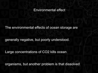 Environmental effect
The environmental effects of ocean storage are
generally negative, but poorly understood.
Large concentrations of CO2 kills ocean
organisms, but another problem is that dissolved
 
