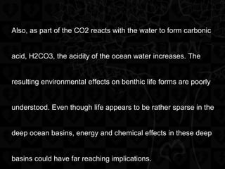 Also, as part of the CO2 reacts with the water to form carbonic
acid, H2CO3, the acidity of the ocean water increases. The
resulting environmental effects on benthic life forms are poorly
understood. Even though life appears to be rather sparse in the
deep ocean basins, energy and chemical effects in these deep
basins could have far reaching implications.
 