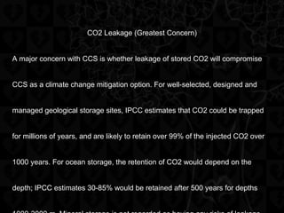 CO2 Leakage (Greatest Concern)
A major concern with CCS is whether leakage of stored CO2 will compromise
CCS as a climate change mitigation option. For well-selected, designed and
managed geological storage sites, IPCC estimates that CO2 could be trapped
for millions of years, and are likely to retain over 99% of the injected CO2 over
1000 years. For ocean storage, the retention of CO2 would depend on the
depth; IPCC estimates 30-85% would be retained after 500 years for depths
 