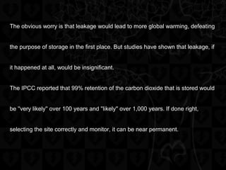 The obvious worry is that leakage would lead to more global warming, defeating
the purpose of storage in the first place. But studies have shown that leakage, if
it happened at all, would be insignificant.
The IPCC reported that 99% retention of the carbon dioxide that is stored would
be ''very likely'' over 100 years and ''likely'' over 1,000 years. If done right,
selecting the site correctly and monitor, it can be near permanent.
 
