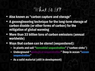 What Is It?
• Also known as “carbon capture and storage”
• A geoengineering technique for the long-term storage of
carbon dioxide (or other forms of carbon) for the
mitigation of global warming
• More than 33 billion tons of carbon emissions (annual
worldwide)
• Ways that carbon can be stored (sequestered):
– In plants and soil “terrestrial sequestration” (“carbon sinks”)
– Underground “geological sequestration” Deep in ocean “ocean
sequestration”
– As a solid material (still in development)
 