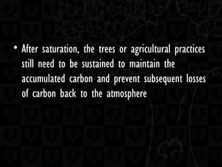 • After saturation, the trees or agricultural practices
still need to be sustained to maintain the
accumulated carbon and prevent subsequent losses
of carbon back to the atmosphere
 