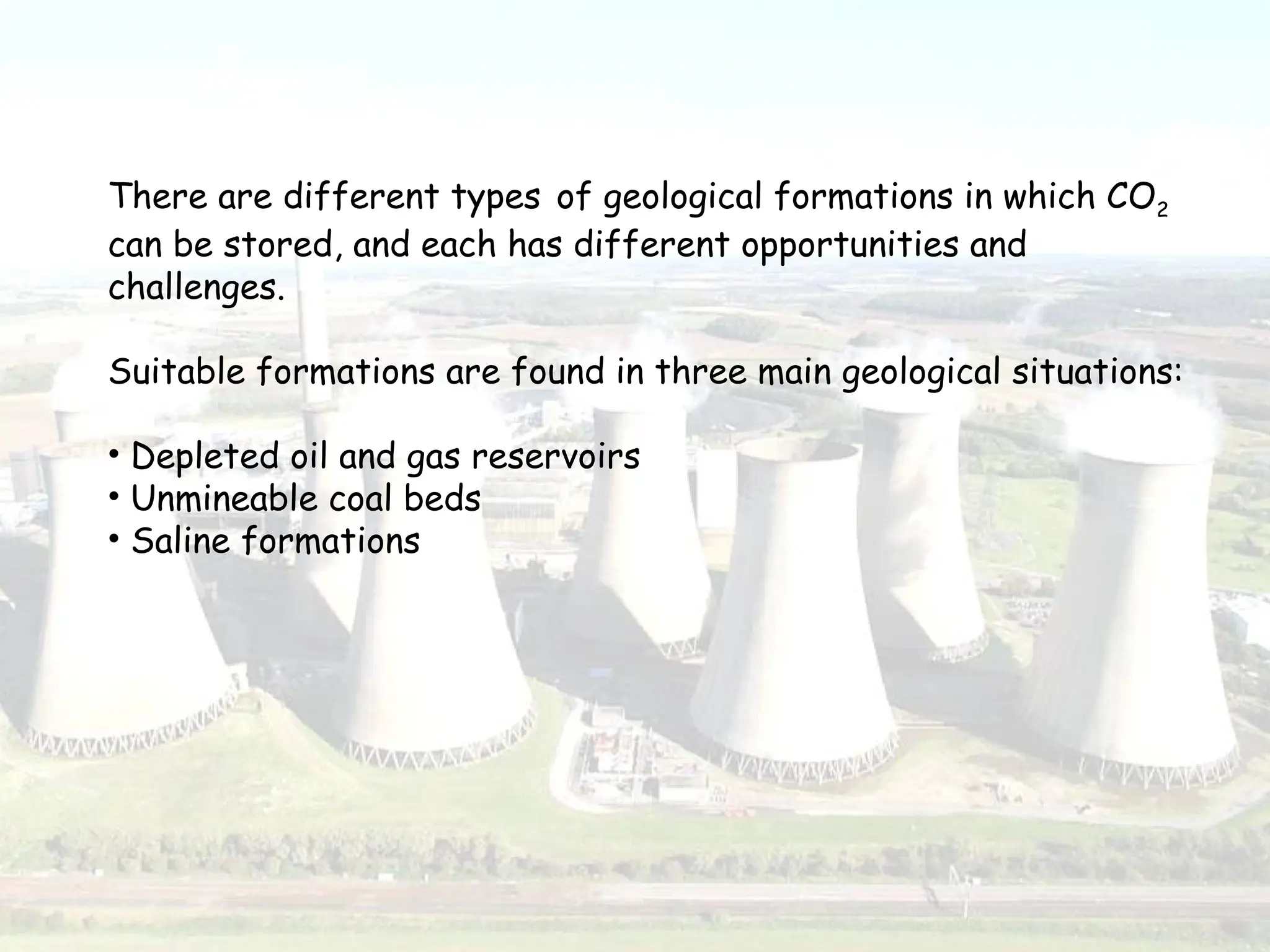 There are different types of geological formations in which CO2
can be stored, and each has different opportunities and
challenges.
Suitable formations are found in three main geological situations:
• Depleted oil and gas reservoirs
• Unmineable coal beds
• Saline formations
 