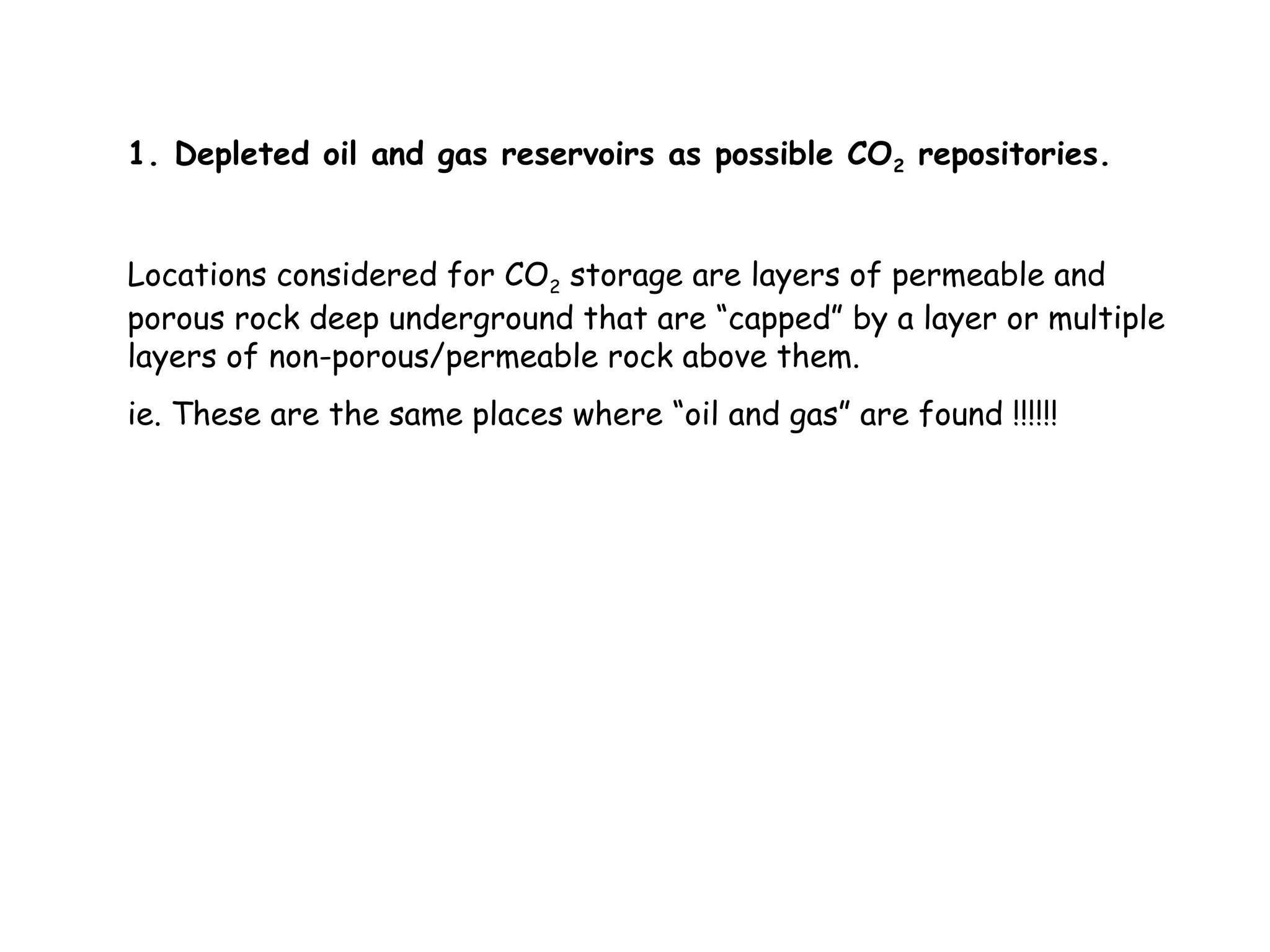 1. Depleted oil and gas reservoirs as possible CO2 repositories.
Locations considered for CO2 storage are layers of permeable and
porous rock deep underground that are “capped” by a layer or multiple
layers of non-porous/permeable rock above them.
ie. These are the same places where “oil and gas” are found !!!!!!
 