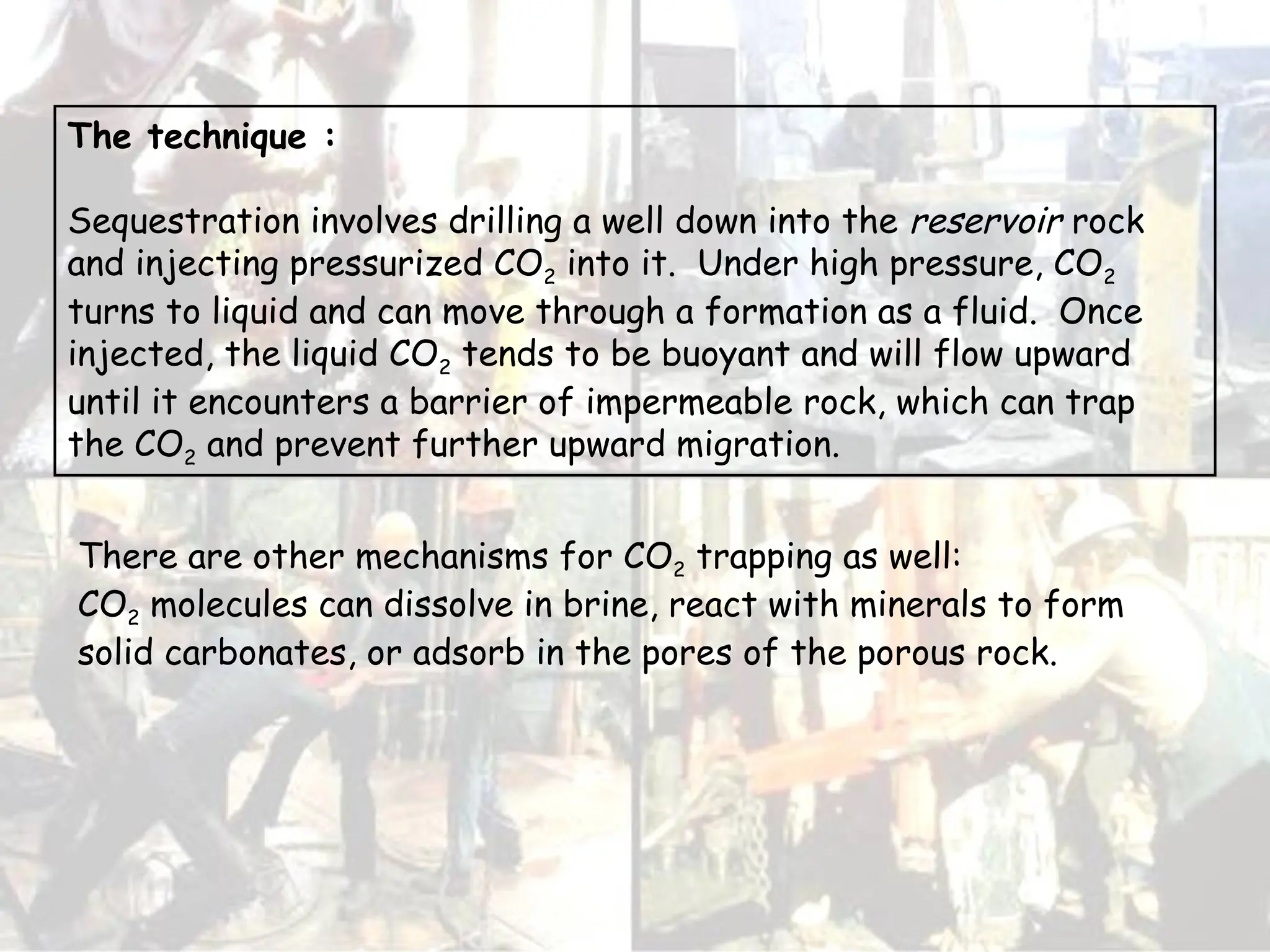 There are other mechanisms for CO2 trapping as well:
CO2 molecules can dissolve in brine, react with minerals to form
solid carbonates, or adsorb in the pores of the porous rock.
The technique :
Sequestration involves drilling a well down into the reservoir rock
and injecting pressurized CO2 into it. Under high pressure, CO2
turns to liquid and can move through a formation as a fluid. Once
injected, the liquid CO2 tends to be buoyant and will flow upward
until it encounters a barrier of impermeable rock, which can trap
the CO2 and prevent further upward migration.
 