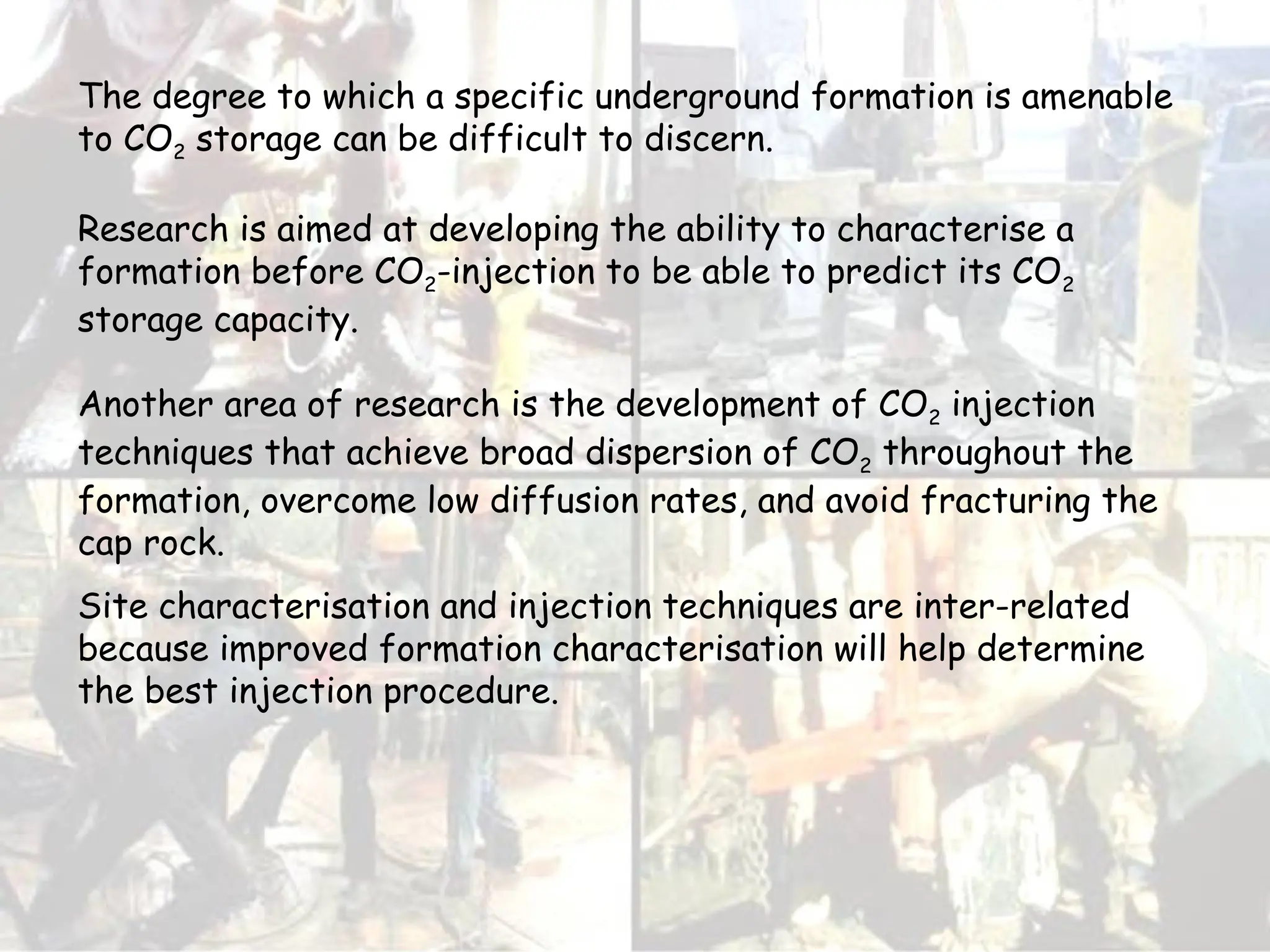 The degree to which a specific underground formation is amenable
to CO2 storage can be difficult to discern.
Research is aimed at developing the ability to characterise a
formation before CO2-injection to be able to predict its CO2
storage capacity.
Another area of research is the development of CO2 injection
techniques that achieve broad dispersion of CO2 throughout the
formation, overcome low diffusion rates, and avoid fracturing the
cap rock.
Site characterisation and injection techniques are inter-related
because improved formation characterisation will help determine
the best injection procedure.
 