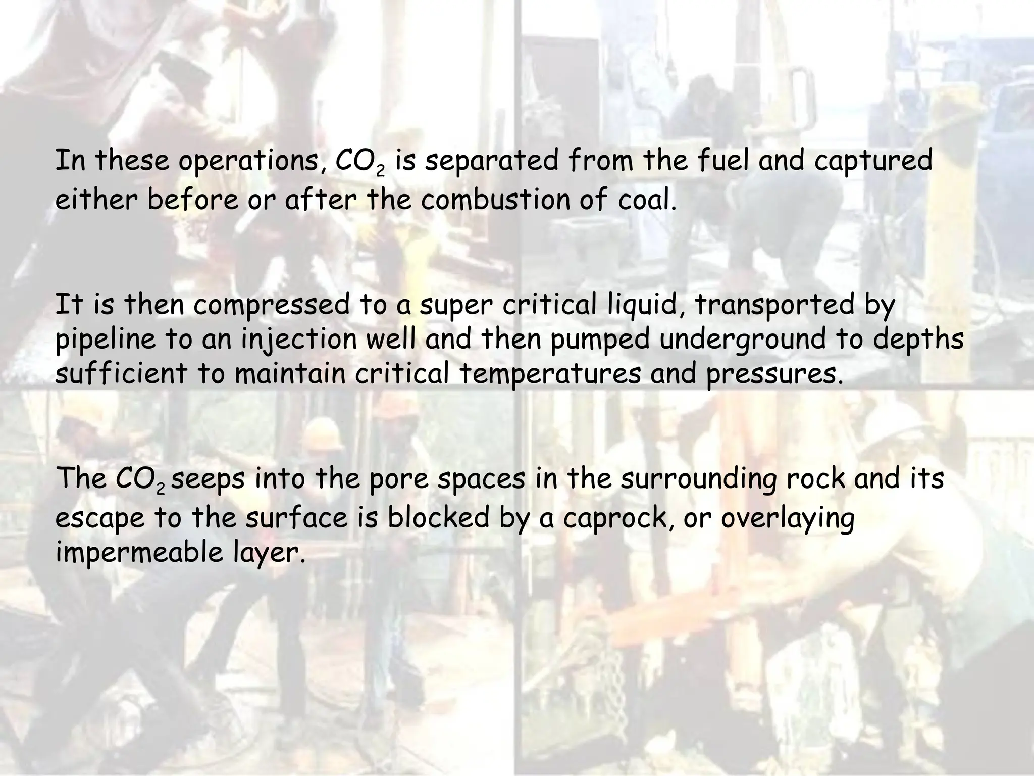 In these operations, CO2 is separated from the fuel and captured
either before or after the combustion of coal.
It is then compressed to a super critical liquid, transported by
pipeline to an injection well and then pumped underground to depths
sufficient to maintain critical temperatures and pressures.
The CO2 seeps into the pore spaces in the surrounding rock and its
escape to the surface is blocked by a caprock, or overlaying
impermeable layer.
 
