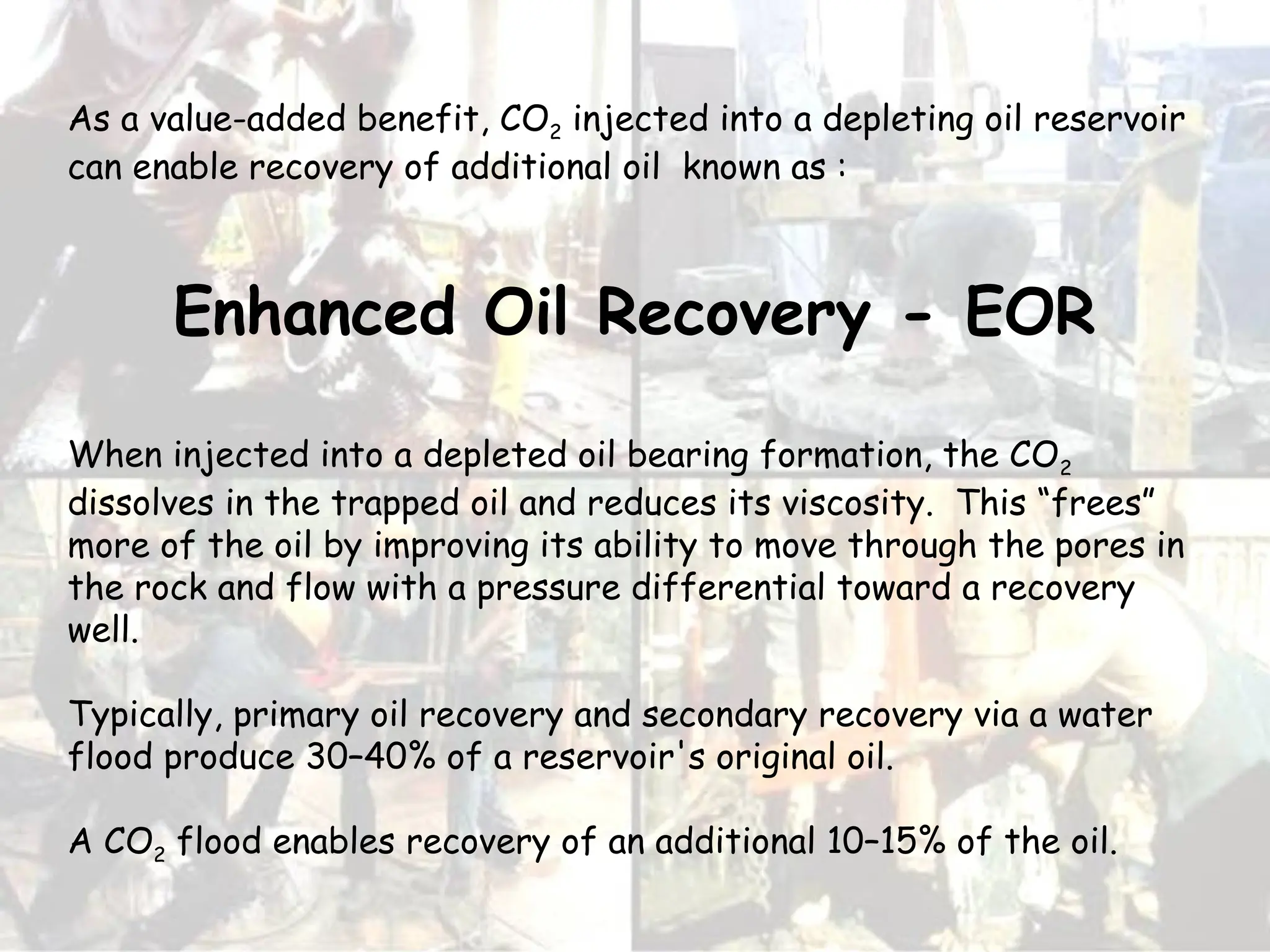 As a value-added benefit, CO2 injected into a depleting oil reservoir
can enable recovery of additional oil known as :
Enhanced Oil Recovery - EOR
When injected into a depleted oil bearing formation, the CO2
dissolves in the trapped oil and reduces its viscosity. This “frees”
more of the oil by improving its ability to move through the pores in
the rock and flow with a pressure differential toward a recovery
well.
Typically, primary oil recovery and secondary recovery via a water
flood produce 30–40% of a reservoir's original oil.
A CO2 flood enables recovery of an additional 10–15% of the oil.
 