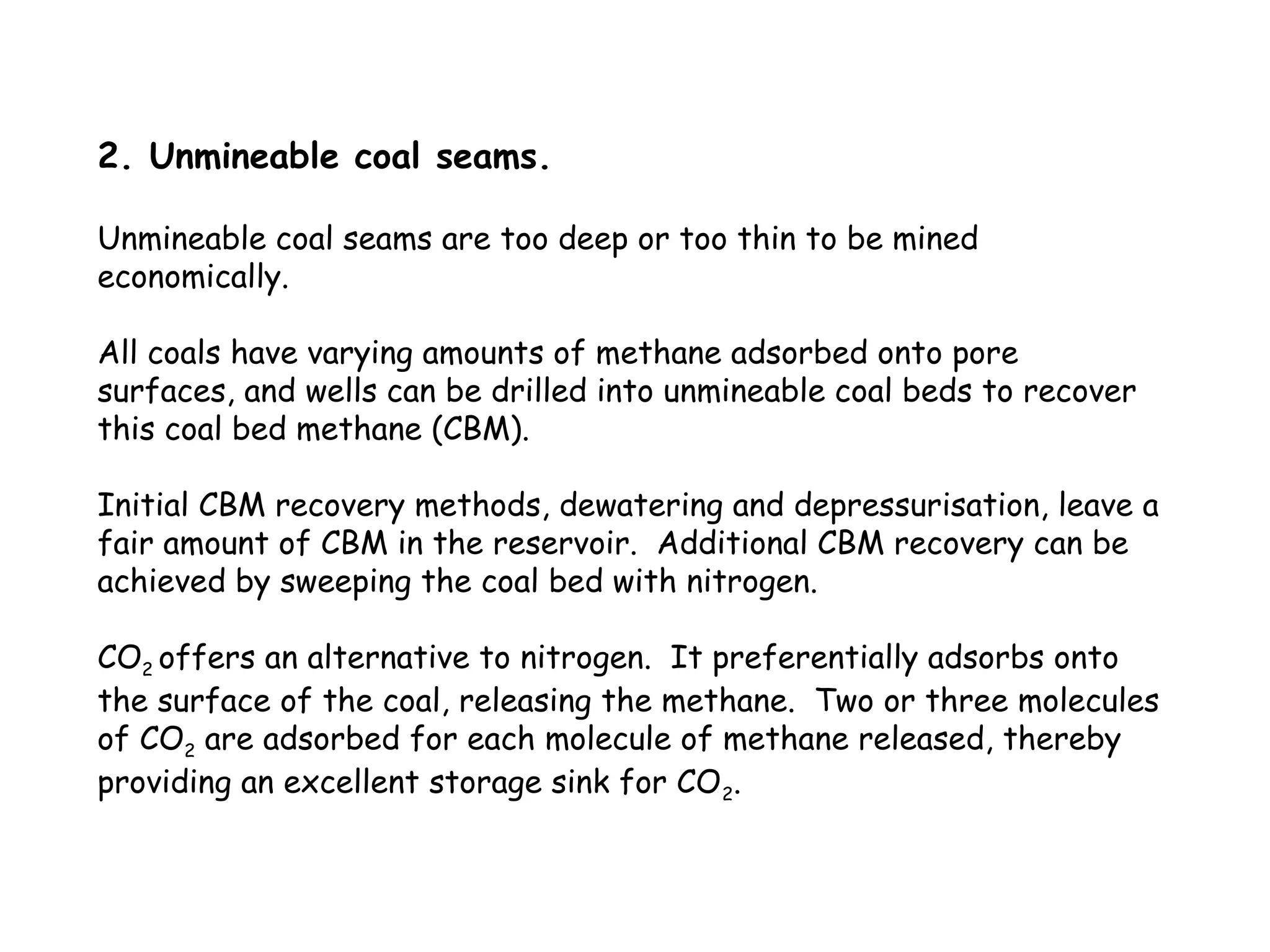 2. Unmineable coal seams.
Unmineable coal seams are too deep or too thin to be mined
economically.
All coals have varying amounts of methane adsorbed onto pore
surfaces, and wells can be drilled into unmineable coal beds to recover
this coal bed methane (CBM).
Initial CBM recovery methods, dewatering and depressurisation, leave a
fair amount of CBM in the reservoir. Additional CBM recovery can be
achieved by sweeping the coal bed with nitrogen.
CO2 offers an alternative to nitrogen. It preferentially adsorbs onto
the surface of the coal, releasing the methane. Two or three molecules
of CO2 are adsorbed for each molecule of methane released, thereby
providing an excellent storage sink for CO2.
 