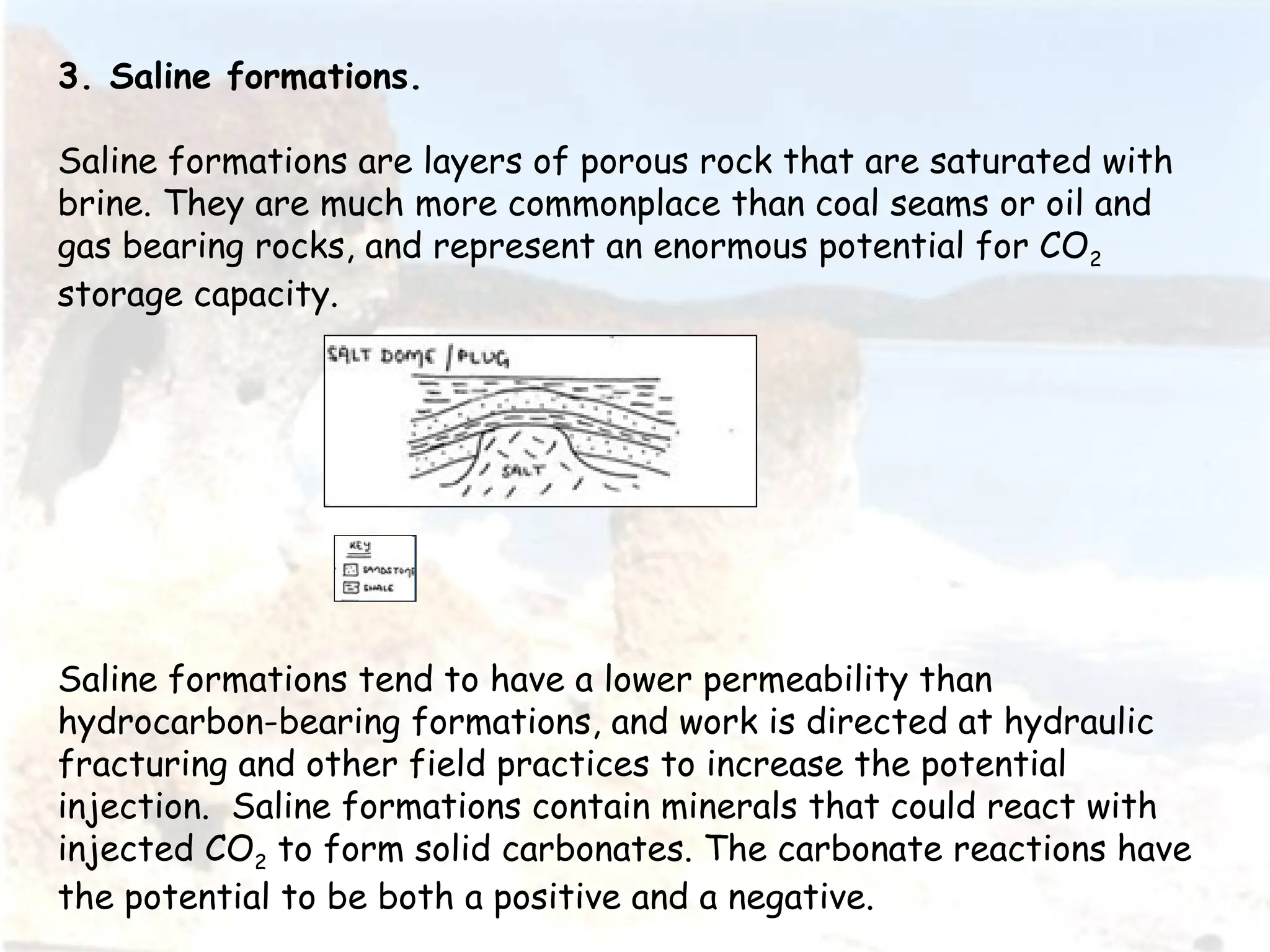 3. Saline formations.
Saline formations are layers of porous rock that are saturated with
brine. They are much more commonplace than coal seams or oil and
gas bearing rocks, and represent an enormous potential for CO2
storage capacity.
Saline formations tend to have a lower permeability than
hydrocarbon-bearing formations, and work is directed at hydraulic
fracturing and other field practices to increase the potential
injection. Saline formations contain minerals that could react with
injected CO2 to form solid carbonates. The carbonate reactions have
the potential to be both a positive and a negative.
 
