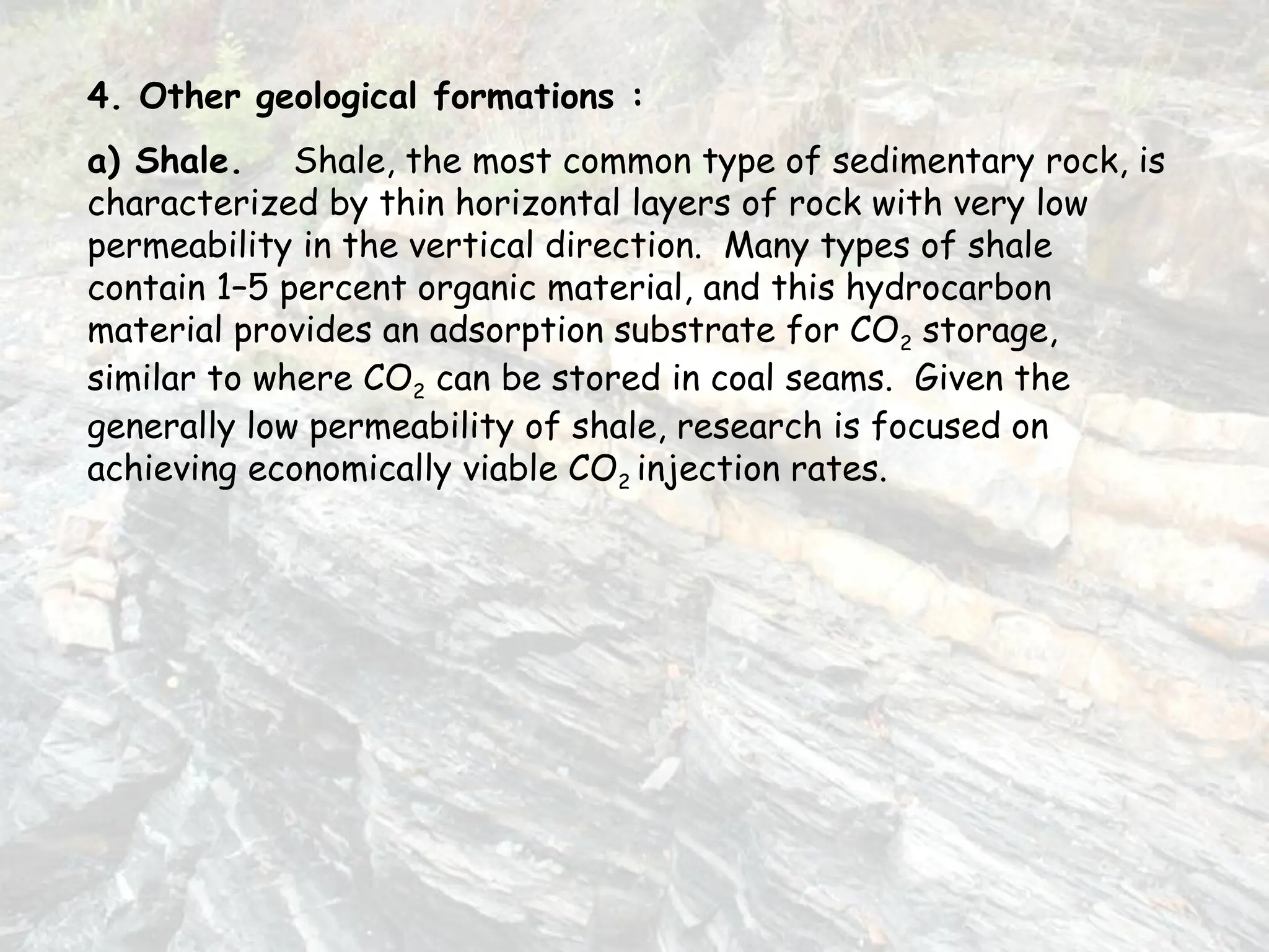 4. Other geological formations :
a) Shale. Shale, the most common type of sedimentary rock, is
characterized by thin horizontal layers of rock with very low
permeability in the vertical direction. Many types of shale
contain 1–5 percent organic material, and this hydrocarbon
material provides an adsorption substrate for CO2 storage,
similar to where CO2 can be stored in coal seams. Given the
generally low permeability of shale, research is focused on
achieving economically viable CO2 injection rates.
 