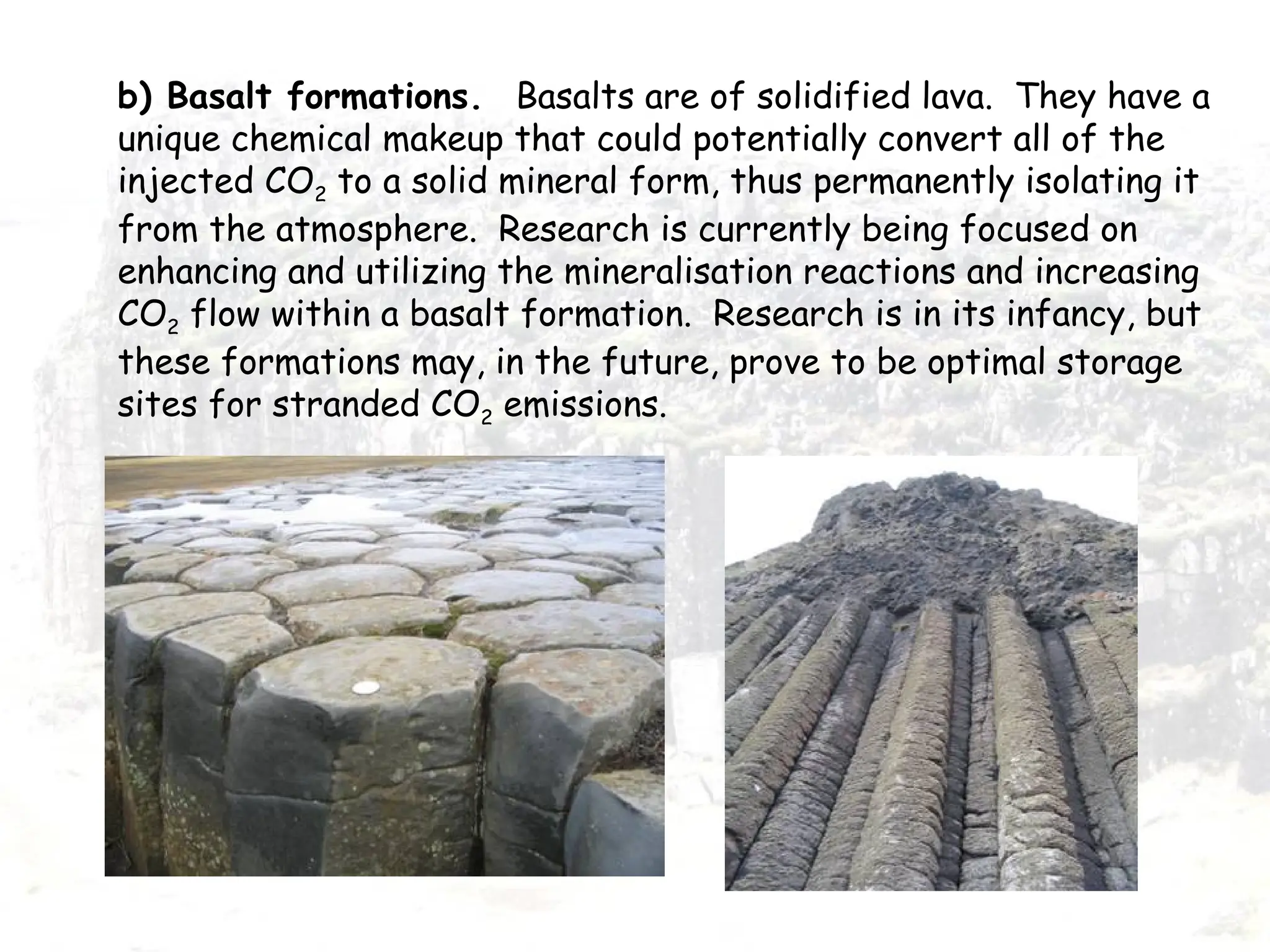 b) Basalt formations. Basalts are of solidified lava. They have a
unique chemical makeup that could potentially convert all of the
injected CO2 to a solid mineral form, thus permanently isolating it
from the atmosphere. Research is currently being focused on
enhancing and utilizing the mineralisation reactions and increasing
CO2 flow within a basalt formation. Research is in its infancy, but
these formations may, in the future, prove to be optimal storage
sites for stranded CO2 emissions.
 