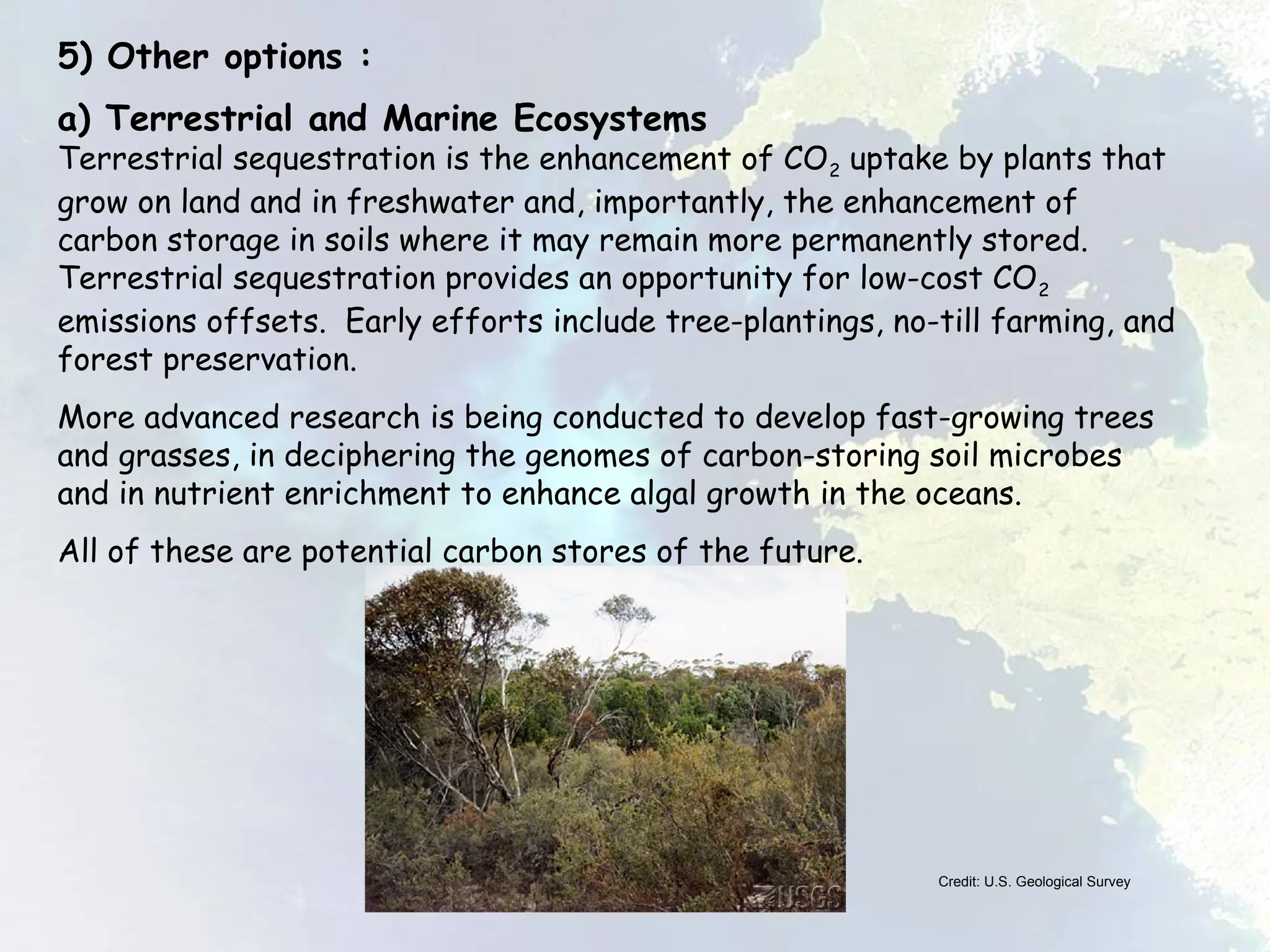 5) Other options :
a) Terrestrial and Marine Ecosystems
Terrestrial sequestration is the enhancement of CO2 uptake by plants that
grow on land and in freshwater and, importantly, the enhancement of
carbon storage in soils where it may remain more permanently stored.
Terrestrial sequestration provides an opportunity for low-cost CO2
emissions offsets. Early efforts include tree-plantings, no-till farming, and
forest preservation.
More advanced research is being conducted to develop fast-growing trees
and grasses, in deciphering the genomes of carbon-storing soil microbes
and in nutrient enrichment to enhance algal growth in the oceans.
All of these are potential carbon stores of the future.
Credit: U.S. Geological Survey
 