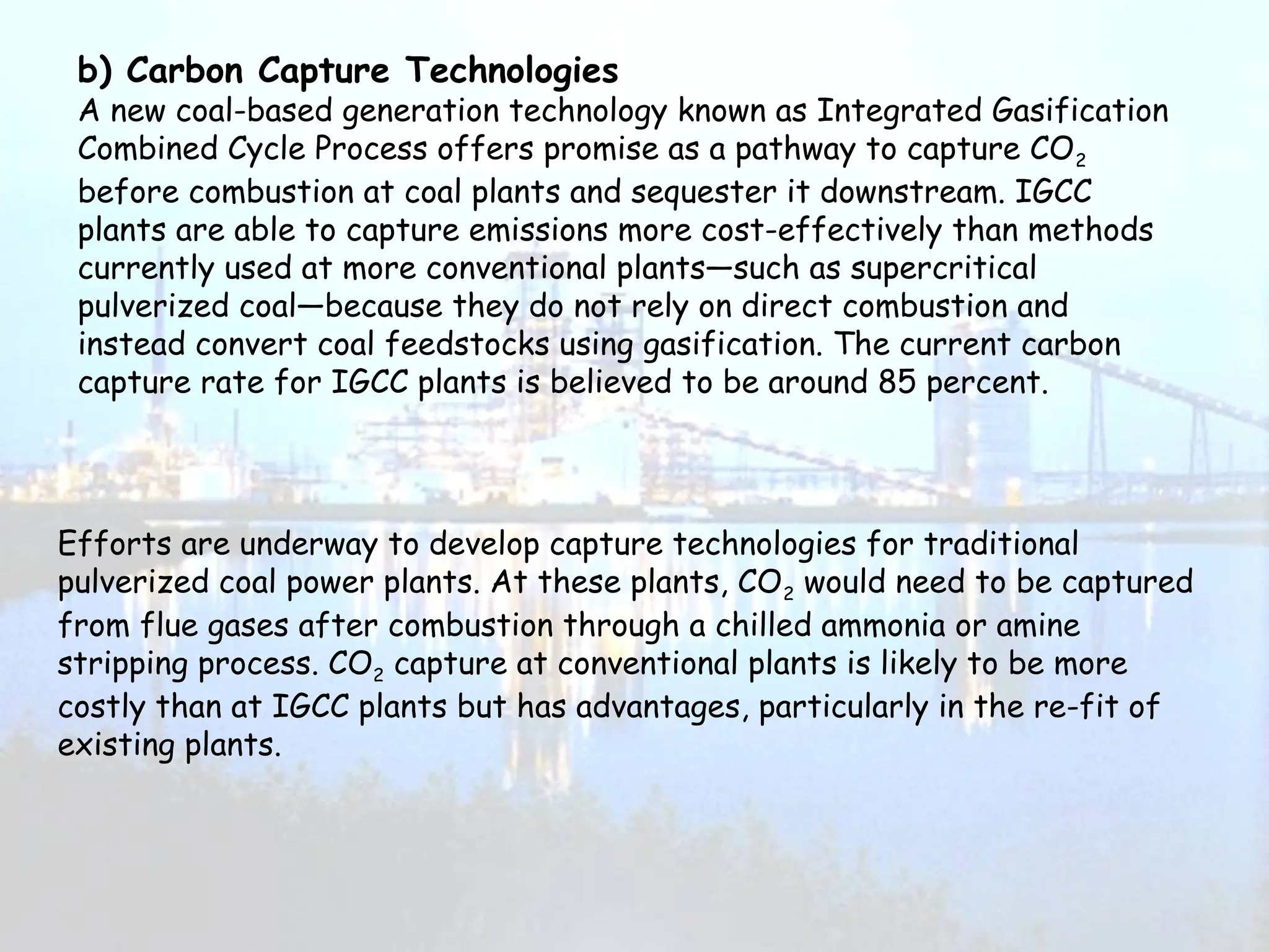 b) Carbon Capture Technologies
A new coal-based generation technology known as Integrated Gasification
Combined Cycle Process offers promise as a pathway to capture CO2
before combustion at coal plants and sequester it downstream. IGCC
plants are able to capture emissions more cost-effectively than methods
currently used at more conventional plants—such as supercritical
pulverized coal—because they do not rely on direct combustion and
instead convert coal feedstocks using gasification. The current carbon
capture rate for IGCC plants is believed to be around 85 percent.
Efforts are underway to develop capture technologies for traditional
pulverized coal power plants. At these plants, CO2 would need to be captured
from flue gases after combustion through a chilled ammonia or amine
stripping process. CO2 capture at conventional plants is likely to be more
costly than at IGCC plants but has advantages, particularly in the re-fit of
existing plants.
 