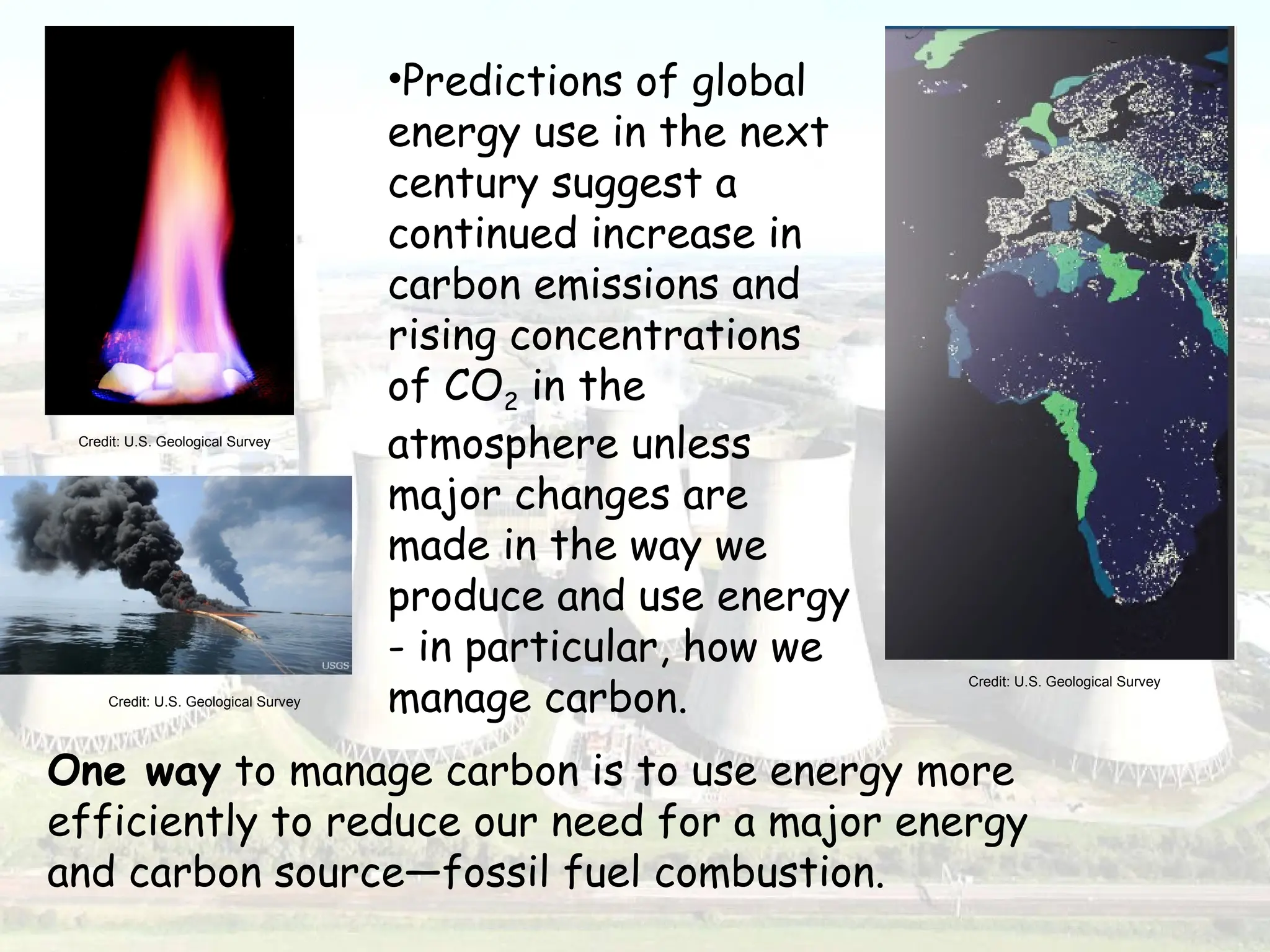 •Predictions of global
energy use in the next
century suggest a
continued increase in
carbon emissions and
rising concentrations
of CO2 in the
atmosphere unless
major changes are
made in the way we
produce and use energy
- in particular, how we
manage carbon.
One way to manage carbon is to use energy more
efficiently to reduce our need for a major energy
and carbon source—fossil fuel combustion.
Credit: U.S. Geological Survey
Credit: U.S. Geological Survey
Credit: U.S. Geological Survey
 