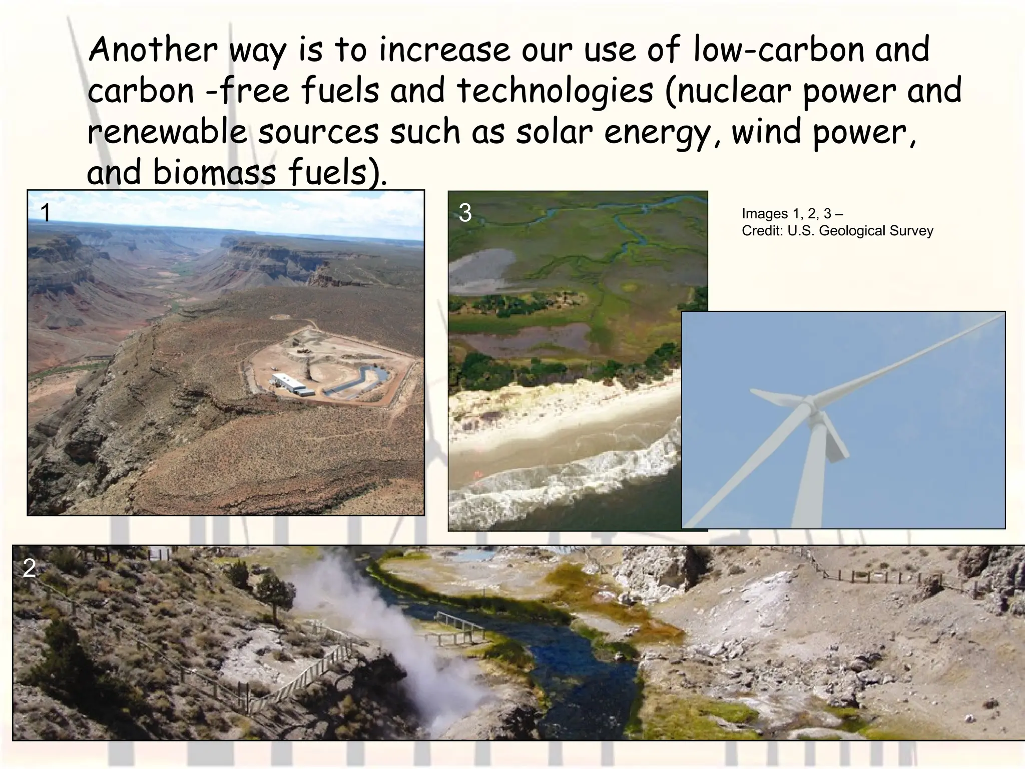 Another way is to increase our use of low-carbon and
carbon -free fuels and technologies (nuclear power and
renewable sources such as solar energy, wind power,
and biomass fuels).
Images 1, 2, 3 –
Credit: U.S. Geological Survey
1
2
3
 
