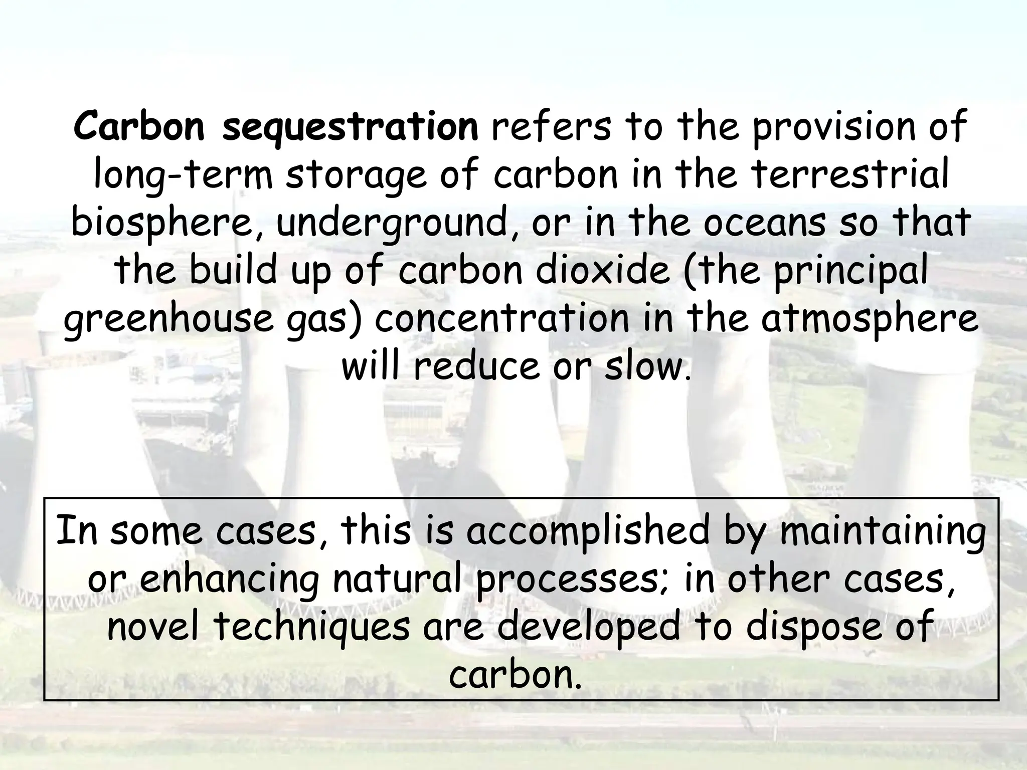 Carbon sequestration refers to the provision of
long-term storage of carbon in the terrestrial
biosphere, underground, or in the oceans so that
the build up of carbon dioxide (the principal
greenhouse gas) concentration in the atmosphere
will reduce or slow.
In some cases, this is accomplished by maintaining
or enhancing natural processes; in other cases,
novel techniques are developed to dispose of
carbon.
 