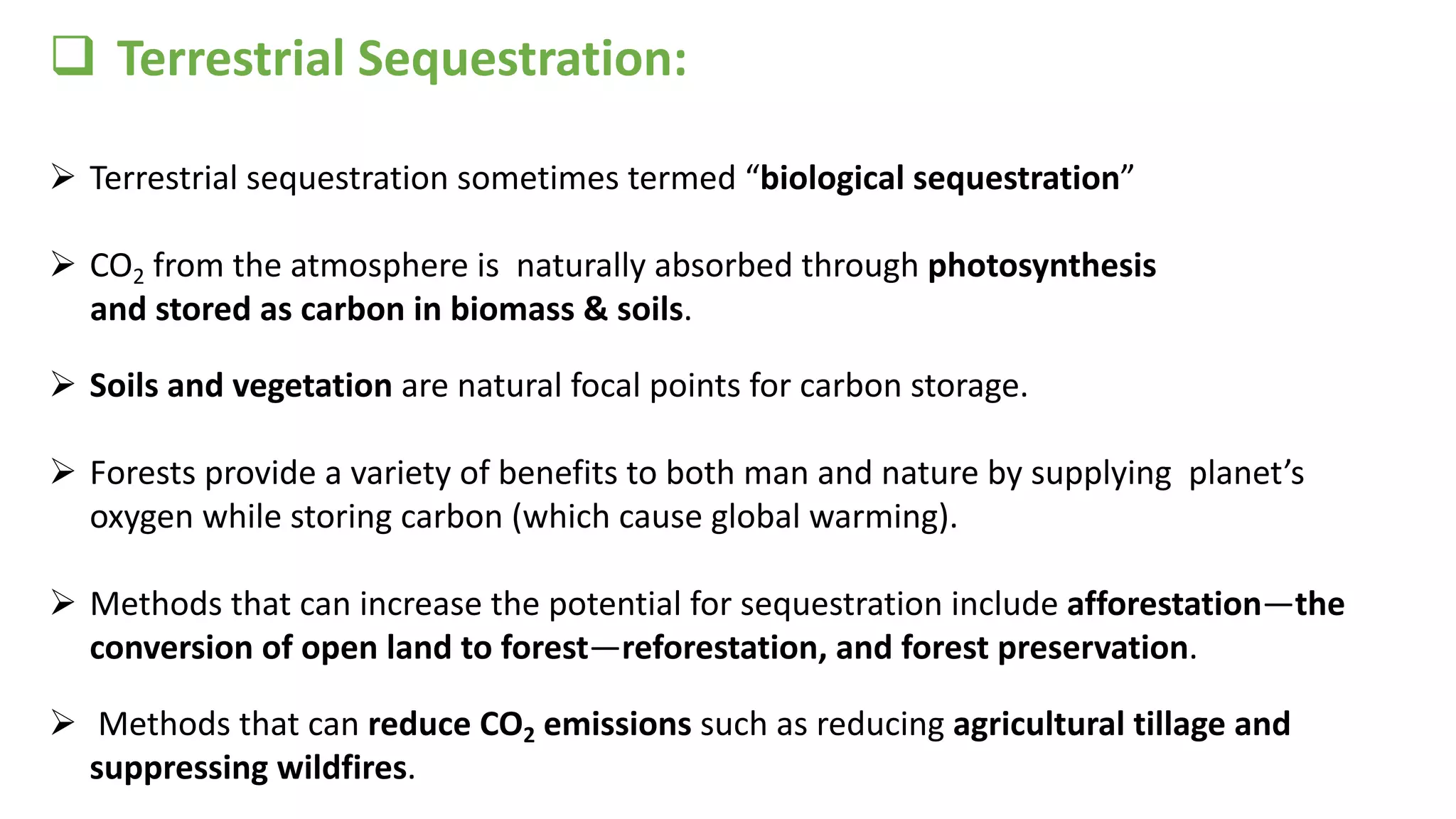 q Terrestrial Sequestration:
Ø Terrestrial sequestration sometimes termed “biological sequestration”
Ø CO2 from the atmosphere is naturally absorbed through photosynthesis
and stored as carbon in biomass & soils.
Ø Soils and vegetation are natural focal points for carbon storage.
Ø Forests provide a variety of benefits to both man and nature by supplying planet’s
oxygen while storing carbon (which cause global warming).
Ø Methods that can increase the potential for sequestration include afforestation—the
conversion of open land to forest—reforestation, and forest preservation.
Ø Methods that can reduce CO2 emissions such as reducing agricultural tillage and
suppressing wildfires.
 