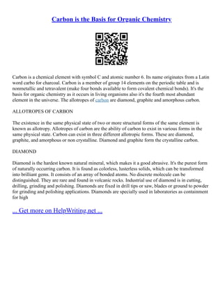 Carbon is the Basis for Organic Chemistry
Carbon is a chemical element with symbol C and atomic number 6. Its name originates from a Latin
word carbo for charcoal. Carbon is a member of group 14 elements on the periodic table and is
nonmetallic and tetravalent (make four bonds available to form covalent chemical bonds). It's the
basis for organic chemistry as it occurs in living organisms also it's the fourth most abundant
element in the universe. The allotropes of carbon are diamond, graphite and amorphous carbon.
ALLOTROPES OF CARBON
The existence in the same physical state of two or more structural forms of the same element is
known as allotropy. Allotropes of carbon are the ability of carbon to exist in various forms in the
same physical state. Carbon can exist in three different allotropic forms. These are diamond,
graphite, and amorphous or non crystalline. Diamond and graphite form the crystalline carbon.
DIAMOND
Diamond is the hardest known natural mineral, which makes it a good abrasive. It's the purest form
of naturally occurring carbon. It is found as colorless, lusterless solids, which can be transformed
into brilliant gems. It consists of an array of bonded atoms. No discrete molecule can be
distinguished. They are rare and found in volcanic rocks. Industrial use of diamond is in cutting,
drilling, grinding and polishing. Diamonds are fixed in drill tips or saw, blades or ground to powder
for grinding and polishing applications. Diamonds are specially used in laboratories as containment
for high
... Get more on HelpWriting.net ...
 