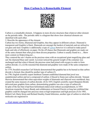 How Carbon Is A Remarkable Element
Carbon is a remarkable element.. It happens in more diverse structures than whatever other element
on the periodic table . The periodic table is a diagram that shows how chemical elements are
identified with each other.
2. Describe the appearance of the element
Carbon has two forms, Diamond and Graphite, thus they appear in different colours. Diamond is
transparent and Graphite is black. Diamonds are amongst the hardest of materials and are utilised to
cut glass and steel. Graphite is additionally a type of carbon however it is utilised to make pencil
leads and rubs of effortlessly on paper. On the off chance that Diamonds and graphite are made out
of the same element than what gives them diverse properties. Carbon is usually found in a ... Show
more content on Helpwriting.net ...
They centered the sun 's beams on the precious stone with an exceptional giant magnifying glass and
saw the diamond blaze and vanish. Lavoisier noticed the general weight of the container was
unchanged and that when it blazed, the precious stone had joined with oxygen in order to form
carbon dioxide. (1), (2) He reasoned that diamond and graphite were made of the same component –
carbon.
In 1779, Swedish researcher Carl Scheele demonstrated that graphite has to be burned so that carbon
dioxide is formed, thus should be another type of carbon.(3)
In 1796, English scientific expert Smithson Tennant established diamond that jewel was
unadulterated carbon and not a compound of carbon; it blazed to frame just carbon dioxide. Tennant
likewise demonstrated that when equivalent weights of diamonds and charcoal were smoldered, they
created the same measure of carbon dioxide. (4) In 1855, English scientific expert Benjamin Brodie
delivered pure graphite from carbon, demonstrating graphite was also a type of carbon.(4)
In spite of the fact that it had been beforehand endeavored without accomplishment, in 1955
American researcher Francis Bundy and collaborators at General Electric at long last exhibited that
graphite could be changed into precious stone at high temperature and high pressure.(5) In 1985,
Robert Curl, Harry Kroto and Richard Smalley found fullerenes, another type of carbon in which the
molecules are organized in
... Get more on HelpWriting.net ...
 