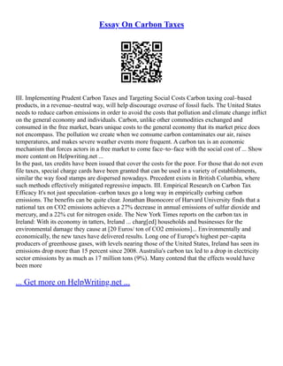 Essay On Carbon Taxes
III. Implementing Prudent Carbon Taxes and Targeting Social Costs Carbon taxing coal–based
products, in a revenue–neutral way, will help discourage overuse of fossil fuels. The United States
needs to reduce carbon emissions in order to avoid the costs that pollution and climate change inflict
on the general economy and individuals. Carbon, unlike other commodities exchanged and
consumed in the free market, bears unique costs to the general economy that its market price does
not encompass. The pollution we create when we consume carbon contaminates our air, raises
temperatures, and makes severe weather events more frequent. A carbon tax is an economic
mechanism that forces actors in a free market to come face–to–face with the social cost of ... Show
more content on Helpwriting.net ...
In the past, tax credits have been issued that cover the costs for the poor. For those that do not even
file taxes, special charge cards have been granted that can be used in a variety of establishments,
similar the way food stamps are dispersed nowadays. Precedent exists in British Columbia, where
such methods effectively mitigated regressive impacts. III. Empirical Research on Carbon Tax
Efficacy It's not just speculation–carbon taxes go a long way in empirically curbing carbon
emissions. The benefits can be quite clear. Jonathan Buonocore of Harvard University finds that a
national tax on CO2 emissions achieves a 27% decrease in annual emissions of sulfur dioxide and
mercury, and a 22% cut for nitrogen oxide. The New York Times reports on the carbon tax in
Ireland: With its economy in tatters, Ireland ... charg[ed] households and businesses for the
environmental damage they cause at [20 Euros/ ton of CO2 emissions]... Environmentally and
economically, the new taxes have delivered results. Long one of Europe's highest per–capita
producers of greenhouse gases, with levels nearing those of the United States, Ireland has seen its
emissions drop more than 15 percent since 2008. Australia's carbon tax led to a drop in electricity
sector emissions by as much as 17 million tons (9%). Many contend that the effects would have
been more
... Get more on HelpWriting.net ...
 