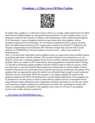 Graphene : A Thin Layer Of Pure Carbon
In simple terms, graphene, is a thin layer of pure carbon; it is a single, tightly packed layer of carbon
atoms that are bonded together in a hexagonal honeycomb lattice. In more complex terms, it is an
allotrope of carbon in the structure of a plane of sp2 bonded atoms with a molecule bond length of
0.142 nanometres. Layers of graphene stacked on top of each other form graphite, with an
interplanar spacing of 0.335 nanometres. It is the thinnest compound known to man at one atom
thick, the lightest material known (with 1 square meter coming in at around 0.77 milligrams), the
strongest compound discovered (between 100–300 times stronger than steel and with a tensile
stiffness of 150,000,000 psi), the best conductor of heat at room ... Show more content on
Helpwriting.net ...
Also, it was previously impossible to grow graphene layers on a large scale using crystalline epitaxy
on anything other than a metallic substrate. This severely limited its use in electronics as it was
difficult, at that time, to separate graphene layers from its metallic substrate without damaging the
graphene. However, studies in 2012 found that by analysing graphene's interfacial adhesive energy,
it is possible to effectually separate graphene from the metallic board on which it is grown, whilst
also being able to reuse the board for future applications theoretically an infinite number of times,
therefore reducing the toxic waste previously created by this process. Furthermore, the quality of the
graphene that was separated by using this method was sufficiently high enough to create molecular
electronic devices successfully. While this research is very highly regarded, the quality of the
graphene produced will still be the limiting factor in technological applications. Once graphene can
be produced on very thin pieces of metal or other arbitrary surfaces (of tens of nanometres thick)
using chemical vapour disposition at low temperatures and then separated in a way that can control
such impurities as ripples, doping levels and domain size whilst also controlling the number and
relative crystallographic orientation of the graphene layers, then we will start to see graphene
become more widely utilized as production
... Get more on HelpWriting.net ...
 