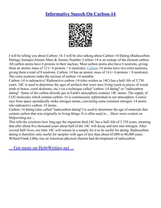 Informative Speech On Carbon-14
I will be telling you about Carbon–14. I will be also talking about Carbon–14 Dating (Radiocarbon
Dating), Isotopes/Atomic Mass & Atomic Number. Carbon–14 is an isotope of the element carbon.
All carbon atoms have 6 protons in their nucleus. Most carbon atoms also have 6 neutrons, giving
them an atomic mass of 12 (= 6 protons + 6 neutrons). Carbon–14 atoms have two extra neutrons,
giving them a total of 8 neutrons. Carbon–14 has an atomic mass of 14 (= 6 protons + 8 neutrons).
The extra neutrons make the nucleus of carbon–14 unstable.
Carbon–14 is radioactive! Radioactive carbon–14 (also written as 14C) has a half–life of 5,730
years. 14C is used to determine the ages of artifacts that were once living (such as pieces of wood,
teeth or bones, coral skeletons, etc.) via a technique called "carbon–14 dating" or "radiocarbon
dating". Some of the carbon dioxide gas in Earth's atmosphere contains 14C atoms. The supply of
CO2 molecules which contain carbon–14 is continuously replenished in our atmosphere. Cosmic
rays from space sporadically strike nitrogen atoms, converting some common nitrogen–14 atoms
into radioactive carbon–14 atoms.
Carbon–14 dating (also called "radiocarbon dating") is used to determine the age of materials that
contain carbon that was originally in living things. It is often used in ... Show more content on
Helpwriting.net ...
This tells the scientists how long ago the organism died.14C has a half–life of 5,730 years, meaning
that after about five thousand years about half of the 14C will decay and turn into nitrogen. After
several half–lives, too little 14C will remain in a sample for it to be useful for dating. Radiocarbon
dating is therefore only useful for samples with ages of less than about 65,000 to 80,000 years.
Willard Frank Libby was an American physical chemist had development of radiocarbon
... Get more on HelpWriting.net ...
 