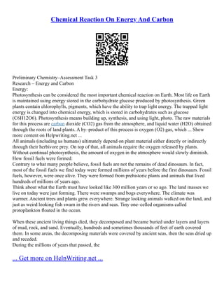 Chemical Reaction On Energy And Carbon
Preliminary Chemistry–Assessment Task 3
Research – Energy and Carbon
Energy:
Photosynthesis can be considered the most important chemical reaction on Earth. Most life on Earth
is maintained using energy stored in the carbohydrate glucose produced by photosynthesis. Green
plants contain chlorophylls, pigments, which have the ability to trap light energy. The trapped light
energy is changed into chemical energy, which is stored in carbohydrates such as glucose
(C6H12O6). Photosynthesis means building up, synthesis, and using light, photo. The raw materials
for this process are carbon dioxide (CO2) gas from the atmosphere, and liquid water (H2O) obtained
through the roots of land plants. A by–product of this process is oxygen (O2) gas, which ... Show
more content on Helpwriting.net ...
All animals (including us humans) ultimately depend on plant material either directly or indirectly
through their herbivore prey. On top of that, all animals require the oxygen released by plants.
Without continual photosynthesis, the amount of oxygen in the atmosphere would slowly diminish.
How fossil fuels were formed:
Contrary to what many people believe, fossil fuels are not the remains of dead dinosaurs. In fact,
most of the fossil fuels we find today were formed millions of years before the first dinosaurs. Fossil
fuels, however, were once alive. They were formed from prehistoric plants and animals that lived
hundreds of millions of years ago.
Think about what the Earth must have looked like 300 million years or so ago. The land masses we
live on today were just forming. There were swamps and bogs everywhere. The climate was
warmer. Ancient trees and plants grew everywhere. Strange looking animals walked on the land, and
just as weird looking fish swam in the rivers and seas. Tiny one–celled organisms called
protoplankton floated in the ocean.
When these ancient living things died, they decomposed and became buried under layers and layers
of mud, rock, and sand. Eventually, hundreds and sometimes thousands of feet of earth covered
them. In some areas, the decomposing materials were covered by ancient seas, then the seas dried up
and receded.
During the millions of years that passed, the
... Get more on HelpWriting.net ...
 