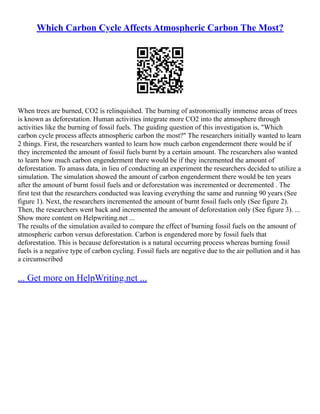 Which Carbon Cycle Affects Atmospheric Carbon The Most?
When trees are burned, CO2 is relinquished. The burning of astronomically immense areas of trees
is known as deforestation. Human activities integrate more CO2 into the atmosphere through
activities like the burning of fossil fuels. The guiding question of this investigation is, "Which
carbon cycle process affects atmospheric carbon the most?" The researchers initially wanted to learn
2 things. First, the researchers wanted to learn how much carbon engenderment there would be if
they incremented the amount of fossil fuels burnt by a certain amount. The researchers also wanted
to learn how much carbon engenderment there would be if they incremented the amount of
deforestation. To amass data, in lieu of conducting an experiment the researchers decided to utilize a
simulation. The simulation showed the amount of carbon engenderment there would be ten years
after the amount of burnt fossil fuels and or deforestation was incremented or decremented . The
first test that the researchers conducted was leaving everything the same and running 90 years (See
figure 1). Next, the researchers incremented the amount of burnt fossil fuels only (See figure 2).
Then, the researchers went back and incremented the amount of deforestation only (See figure 3). ...
Show more content on Helpwriting.net ...
The results of the simulation availed to compare the effect of burning fossil fuels on the amount of
atmospheric carbon versus deforestation. Carbon is engendered more by fossil fuels that
deforestation. This is because deforestation is a natural occurring process whereas burning fossil
fuels is a negative type of carbon cycling. Fossil fuels are negative due to the air pollution and it has
a circumscribed
... Get more on HelpWriting.net ...
 