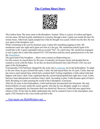The Carbon Short Story
The Carbon Story The story starts in the Biosphere–Animal. There is a piece of carbon and lignin
was his name. He had recently embarked on a journey through a deer. Lignin was inside the deer for
twenty hours. Afterword, lignin jumped into what he thought was a pool, which was the dirt. He was
now apart of the biosphere–soil.
While swimming in the soil for fourteen years, Lignin felt something tugging on him. Mr.
mushroom came into sight and Lignin saw him as a fun guy. Mr. mushroom asked Lignin if he
would like to fly. Lignin responded with an excited "Yes". In a short time, Mr. mushroom managed
to turn Lignin into a robot that named CO2. CO2 had then used his newly gained powers to fly into
the Atmosphere.
The great land of the biosphere ... Show more content on Helpwriting.net ...
For this reason, he stayed there for 40 years. Eventually, he became lonely and decided that he
wanted to swim with the fishes. To do this, he dissolved himself into Lake Powell. CO2 was now
apart of the Hydrosphere.
Consequently, CO2 had been changed by the water into a carbonate ion in the hydrosphere. To adapt
to the new form, he gave himself the name: Carbo. He had stayed there for 24 years. Carbo, had one
day meet a snail named Gary which had a cracked shell. Feeling empathetic, Carbo asked what had
happen with Gary's shell. Gary explained that the current had propelled him right into a rock. Carbo
had now been determined to reinforce Gary's shell. According to plan, Carbo became apart of Gary's
shell. Resulting in Carbo meeting the world of the Lithosphere–Limestone.
After his 24 years in the Hydrosphere, Carbo had become incorporated into limestone. His stay
lasted millions of years inside the sunset quarter. One day he was abruptly caught in a volcanic
eruption. Consequently, his limestone shell was dissolved. However, Carbo had once again been
reborn a CO2. At the time he didn't understand why, but he wanted to leave to the atmosphere once
again. CO2 listened to the voice inside and left to the
... Get more on HelpWriting.net ...
 