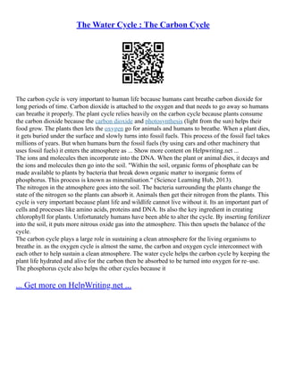 The Water Cycle : The Carbon Cycle
The carbon cycle is very important to human life because humans cant breathe carbon dioxide for
long periods of time. Carbon dioxide is attached to the oxygen and that needs to go away so humans
can breathe it properly. The plant cycle relies heavily on the carbon cycle because plants consume
the carbon dioxide because the carbon dioxide and photosynthesis (light from the sun) helps their
food grow. The plants then lets the oxygen go for animals and humans to breathe. When a plant dies,
it gets buried under the surface and slowly turns into fossil fuels. This process of the fossil fuel takes
millions of years. But when humans burn the fossil fuels (by using cars and other machinery that
uses fossil fuels) it enters the atmosphere as ... Show more content on Helpwriting.net ...
The ions and molecules then incorporate into the DNA. When the plant or animal dies, it decays and
the ions and molecules then go into the soil. "Within the soil, organic forms of phosphate can be
made available to plants by bacteria that break down organic matter to inorganic forms of
phosphorus. This process is known as mineralisation." (Science Learning Hub, 2013).
The nitrogen in the atmosphere goes into the soil. The bacteria surrounding the plants change the
state of the nitrogen so the plants can absorb it. Animals then get their nitrogen from the plants. This
cycle is very important because plant life and wildlife cannot live without it. Its an important part of
cells and processes like amino acids, proteins and DNA. Its also the key ingredient in creating
chlorophyll for plants. Unfortunately humans have been able to alter the cycle. By inserting fertilizer
into the soil, it puts more nitrous oxide gas into the atmosphere. This then upsets the balance of the
cycle.
The carbon cycle plays a large role in sustaining a clean atmosphere for the living organisms to
breathe in. as the oxygen cycle is almost the same, the carbon and oxygen cycle interconnect with
each other to help sustain a clean atmosphere. The water cycle helps the carbon cycle by keeping the
plant life hydrated and alive for the carbon then be absorbed to be turned into oxygen for re–use.
The phosphorus cycle also helps the other cycles because it
... Get more on HelpWriting.net ...
 