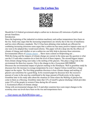 Essay On Carbon Tax
Should the U.S federal government adopt a carbon tax to decrease c02 emissions of public and
private franchises.
Introduction
Since the beginning of the industrial revolution machinery and surface temperatures have been on
the rise. Some may argue that the increasing temperatures are strictly due to the rise of machinery
and less strict efficiency standards. The U.S has been debating what methods are efficient for
combating increasing emissions some argue that a carbon tax has many positive impacts some say if
one were to be adopted they would need reforms. This paper will dive deep into the the effects of
climate of change and whether or not a carbon tax can fully help to decrease these emissions.
Environmental effects of climate change ... Show more content on Helpwriting.net ...
With this being said the impacts of climate change are current in the status quo the question is what
can the U.S and other countries do to limit the level of these impacts. The second biggest impact
from climate change being seen today is the melting of the glaciers. This plays a huge role in the
environment for three key reasons. First is the change to the e Ecosystem GRUMBINE
Discusses the environmental impact of glaciers melting in the Himalayas. Well in grumbine study he
discusses how the increase in average temperature by even 1 degree Celsius would have a huge
impact on the region. The first thing grumbine discusses is how climate change and melting of
glaciers can sometimes be a good thing. In his research paper he discusses how the excessive
amount of water in the area has contributed to the large amount of biodiversity in the region.
Grumbine later in his study talks about the situation in China where the Melting of glaciers has
come to them as a blessing. Grumbine states that 12% of runoff is glacier discharge which provides
water 25% of the people in western China during the off season.
2. Economical effects of climate change
Along with environmental changes the U.S and other countries have seen major changes to the
economy since sea levels have been on the rise and temperatures have
... Get more on HelpWriting.net ...
 
