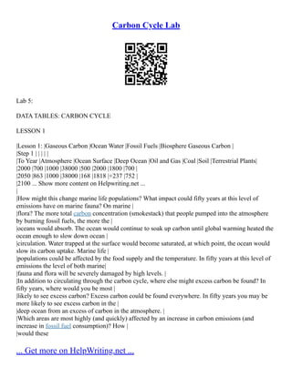 Carbon Cycle Lab
Lab 5:
DATA TABLES: CARBON CYCLE
LESSON 1
|Lesson 1: |Gaseous Carbon |Ocean Water |Fossil Fuels |Biosphere Gaseous Carbon |
|Step 1 | | | | |
|To Year |Atmosphere |Ocean Surface |Deep Ocean |Oil and Gas |Coal |Soil |Terrestrial Plants|
|2000 |700 |1000 |38000 |500 |2000 |1800 |700 |
|2050 |863 |1000 |38000 |168 |1818 |+237 |752 |
|2100 ... Show more content on Helpwriting.net ...
|
|How might this change marine life populations? What impact could fifty years at this level of
emissions have on marine fauna? On marine |
|flora? The more total carbon concentration (smokestack) that people pumped into the atmosphere
by burning fossil fuels, the more the |
|oceans would absorb. The ocean would continue to soak up carbon until global warming heated the
ocean enough to slow down ocean |
|circulation. Water trapped at the surface would become saturated, at which point, the ocean would
slow its carbon uptake. Marine life |
|populations could be affected by the food supply and the temperature. In fifty years at this level of
emissions the level of both marine|
|fauna and flora will be severely damaged by high levels. |
|In addition to circulating through the carbon cycle, where else might excess carbon be found? In
fifty years, where would you be most |
|likely to see excess carbon? Excess carbon could be found everywhere. In fifty years you may be
more likely to see excess carbon in the |
|deep ocean from an excess of carbon in the atmosphere. |
|Which areas are most highly (and quickly) affected by an increase in carbon emissions (and
increase in fossil fuel consumption)? How |
|would these
... Get more on HelpWriting.net ...
 