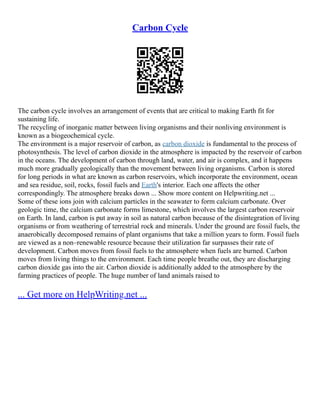 Carbon Cycle
The carbon cycle involves an arrangement of events that are critical to making Earth fit for
sustaining life.
The recycling of inorganic matter between living organisms and their nonliving environment is
known as a biogeochemical cycle.
The environment is a major reservoir of carbon, as carbon dioxide is fundamental to the process of
photosynthesis. The level of carbon dioxide in the atmosphere is impacted by the reservoir of carbon
in the oceans. The development of carbon through land, water, and air is complex, and it happens
much more gradually geologically than the movement between living organisms. Carbon is stored
for long periods in what are known as carbon reservoirs, which incorporate the environment, ocean
and sea residue, soil, rocks, fossil fuels and Earth's interior. Each one affects the other
correspondingly. The atmosphere breaks down ... Show more content on Helpwriting.net ...
Some of these ions join with calcium particles in the seawater to form calcium carbonate. Over
geologic time, the calcium carbonate forms limestone, which involves the largest carbon reservoir
on Earth. In land, carbon is put away in soil as natural carbon because of the disintegration of living
organisms or from weathering of terrestrial rock and minerals. Under the ground are fossil fuels, the
anaerobically decomposed remains of plant organisms that take a million years to form. Fossil fuels
are viewed as a non–renewable resource because their utilization far surpasses their rate of
development. Carbon moves from fossil fuels to the atmosphere when fuels are burned. Carbon
moves from living things to the environment. Each time people breathe out, they are discharging
carbon dioxide gas into the air. Carbon dioxide is additionally added to the atmosphere by the
farming practices of people. The huge number of land animals raised to
... Get more on HelpWriting.net ...
 
