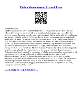 Carbon Macromolecules Research Paper
Afsheen Mansoori
2a) Many characteristics allows carbon to be the base of biological molecules. Due to the four
valance electrons carbon can bond with up to four other electrons in covalent bonds. This allows
carbon to become the central point for many macromolecules. Carbon is also relatively small in size
and is readily available on Earth. Carbon can also bin to other carbon atoms and can make single,
double, or triple bonds. Due to this, long strings of carbon atoms can be created with seemingly no
limit. The carbon–carbon bonds easily allow similar macromolecules with different functional
groups. The shape of carbon–based macromolecules also easily vary. Shapes such as chains, rings,
and branches are commonplace. With variance of shape, carbon can be the base for isomers;
molecules with the same formula but different structures. Carbon is the only element on the periodic
table that uniquely has all these characteristics. ... Show more content on Helpwriting.net ...
Carbon dioxide which is given off as a byproduct of cellular respiration, carbon monoxide given off
from burning gas for energy, methane given off by livestock and other sources, and
chlorofluorocarbons given off by industrial products and synthetics products all are carbon
containing molecules which contribute to the greenhouse effect. As more excess carbon is given off,
the ozone layer becomes more thin, letting in more of the sun's radiation. Carbon also helps
"insulate" the Earth's atmosphere, trapping heat and reflects the sun's energy back to the earth,
causing it to warm; much like a real
... Get more on HelpWriting.net ...
 