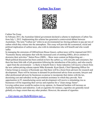 Carbon Tax Essay
Carbon Tax Essay
In February 2011, the Australian federal government declared a scheme to implement a Carbon Tax
from July 1, 2012. Implementing this scheme has generated a controversial debate between
Australians. The term "Carbon tax" refers to an environmental tax forcing polluters to pay per ton of
carbon which they release into the atmosphere. This essay will provide the economical, social and
political implication of carbon taxes, also with its introduction who will benefit and who would
suffer.
In managing the emissions of GHGs(Green House Gases), carbon taxes will be imposed mid 2012.
"Economic theory anticipates that with the increased costs of emitting GHGs, drives emitters to
downsize their activities." Salem Press (2009) ... Show more content on Helpwriting.net ...
Much political discussion has been centred on how the carbon tax will cost jobs and consumers, but
there has been little talk of job generation following the introduction of the policy, and who exactly
– apart from the environment – is likely to benefit from it. Some industries will receive a boost from
the new carbon pricing scheme reports Mike Kermode. Kym Quick, Chief Operating Officer for
Clarius Group as resource of Kermode says that there will be a boost from advisors for research and
development. There will be increase in demand for professional advice from accounts, lawyers and
other professional advisors by businesses as pursue to incorporate their duties with the tax,
decreasing cost and subsidise on the government assistance in which they provide. New
opportunities in IT, manufacturing sector and development will receive a stimulating rise as
businesses will be requesting their service and expertise for a "clean energy future".
Levying carbon taxes would be useless in my opinion. As financial burdens will increase on
Australian families and industries. Look at cigarettes for instance, cigarettes are generally taxed
globally at a huge extent than any other product. However, the amount of cigarettes
... Get more on HelpWriting.net ...
 