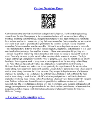 Carbon Naotubes Essay
Carbon Nano is the future of construction and agricultural purposes. The Nano tubing is strong,
versatile and durable. More people in the construction business will use carbon Nano tubing in
buildings plumbing and other things. Inorganic nanotubes have also been synthesized. Nanotubes
have a diameter close to 1 nanometer giving their name nanotubes. Some nanotubes are woven with
one–atom–thick layer of graphite called graphene to the seamless cylinder. History of carbon
nanotubes Carbon nanotubes was discovered in 1991 and it opened up in the new era in materials.
These nanotubes have different properties such as magnetic, mechanical and electronic. It is at least
one–hundred times stronger than steel but it is one ... Show more content on Helpwriting.net ...
They can range from one having one on the outside and one on the inside to having 100 walls or
more. Currently, the most popular use of carbon nanotubes is for structural purposes. The light
weight and the high strength allows it to be rebar to concrete. Also since the nanofibers can absorb
heat better than copper so work is being done to extract power from the sun using carbon fibers.
This Nano fiber can be an effective price cut. Applications Research from the University of
Delaware have demonstrated an increase in energy density for capacitors with the use of carbon
Nano tubing. Also researchers from North Carolina University have demonstrated that silicon coated
carbon Nano tubing in anodes for Li–ion batteries. They are predicting that the use of silicon can
increases the capacity of Li–ion batteries by up to ten times. Making of carbon One of the ways
carbon Nano tubing is made is what called Chemical vapor deposition is and it's the dominant
method of producing high–volume carbon Nano tubing. Chemical vapor deposition (CVD) typically
uses fluidized bed reactors that enable uniform gas diffusion and heat transfer metal catalyst
nanoparticles. The second process is the use low–cost feed shocks, yield increase, and reduction of
energy consumption and waste products but the use of this method can influence carbon nanotubes
properties and often require costly thermal annealing and/or chemical treatment for removal.
Different Coatings
... Get more on HelpWriting.net ...
 