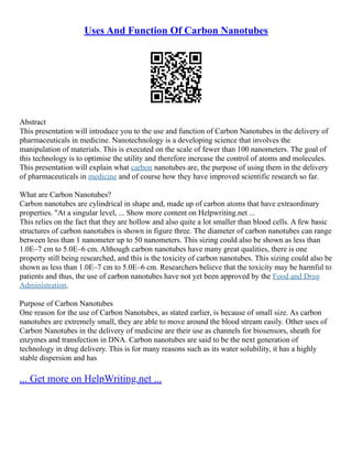Uses And Function Of Carbon Nanotubes
Abstract
This presentation will introduce you to the use and function of Carbon Nanotubes in the delivery of
pharmaceuticals in medicine. Nanotechnology is a developing science that involves the
manipulation of materials. This is executed on the scale of fewer than 100 nanometers. The goal of
this technology is to optimise the utility and therefore increase the control of atoms and molecules.
This presentation will explain what carbon nanotubes are, the purpose of using them in the delivery
of pharmaceuticals in medicine and of course how they have improved scientific research so far.
What are Carbon Nanotubes?
Carbon nanotubes are cylindrical in shape and, made up of carbon atoms that have extraordinary
properties. "At a singular level, ... Show more content on Helpwriting.net ...
This relies on the fact that they are hollow and also quite a lot smaller than blood cells. A few basic
structures of carbon nanotubes is shown in figure three. The diameter of carbon nanotubes can range
between less than 1 nanometer up to 50 nanometers. This sizing could also be shown as less than
1.0E–7 cm to 5.0E–6 cm. Although carbon nanotubes have many great qualities, there is one
property still being researched, and this is the toxicity of carbon nanotubes. This sizing could also be
shown as less than 1.0E–7 cm to 5.0E–6 cm. Researchers believe that the toxicity may be harmful to
patients and thus, the use of carbon nanotubes have not yet been approved by the Food and Drug
Administration.
Purpose of Carbon Nanotubes
One reason for the use of Carbon Nanotubes, as stated earlier, is because of small size. As carbon
nanotubes are extremely small, they are able to move around the blood stream easily. Other uses of
Carbon Nanotubes in the delivery of medicine are their use as channels for biosensors, sheath for
enzymes and transfection in DNA. Carbon nanotubes are said to be the next generation of
technology in drug delivery. This is for many reasons such as its water solubility, it has a highly
stable dispersion and has
... Get more on HelpWriting.net ...
 