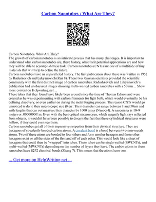 Carbon Nanotubes : What Are They?
Carbon Nanotubes, What Are They?
The growth of carbon nanotubes is an intricate process that has many challenges. It is important to
understand what carbon nanotubes are, there history, what their potential applications are and how
they will be able to accomplish these task. Carbon nanotubes (CNTs) are one of a multitude of tiny
materials that will help to define the future.
Carbon nanotubes have an unparalleled history. The first publication about these was written in 1952
by Raduskevich and Lukyanovich (Ren 8). These two Russian scientists provided the scientific
community with the first distinct image of carbon nanotubes. Radushkevich and Lukyanovich 's
publication had unobscured images showing multi–walled carbon nanotubes with a 50 nm ... Show
more content on Helpwriting.net ...
These tubes that they found have likely been around since the time of Thomas Edison and were
created as he was experimenting with carbon filaments for light bulb, which would eventually be his
defining discovery, or even earlier on during the metal forging process. The reason CNTs would go
unnoticed is do to their microscopic size (Ren . Their diameter can range between 1 and 50nm and
with lengths that can out measure their diameter by 1000 times (Nanocyl). A nanometer is 10–9
meters or .000000001m. Even with the best optical microscopes, which magnify light rays reflected
from objects, it wouldn't have been possible to discern the fact that these cylindrical structures were
hollow, if they could even see them.
Carbon nanotubes get all of their impressive properties from their physical structure. They are
hexagons of covalently bonded carbon atoms. A covalent bond is a bond between two non–metals
atoms. Two of these atoms are bonded to four others and form another hexagon and these other
hexagons exist on all the sides of the first and off of each other. This would look like a sheet of
hexagons that could then be "wrapped" into tubes. These tubes can be single walled (SWCNTs), and
multi–walled (MWCNTs) depending on the number of layers they have. The carbon atoms in these
nanotubes have S2P2 chemical bonds (Zhang 7). This means that the atoms have one
... Get more on HelpWriting.net ...
 