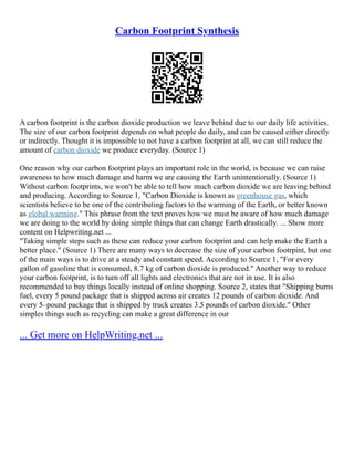Carbon Footprint Synthesis
A carbon footprint is the carbon dioxide production we leave behind due to our daily life activities.
The size of our carbon footprint depends on what people do daily, and can be caused either directly
or indirectly. Thought it is impossible to not have a carbon footprint at all, we can still reduce the
amount of carbon dioxide we produce everyday. (Source 1)
One reason why our carbon footprint plays an important role in the world, is because we can raise
awareness to how much damage and harm we are causing the Earth unintentionally. (Source 1)
Without carbon footprints, we won't be able to tell how much carbon dioxide we are leaving behind
and producing. According to Source 1, "Carbon Dioxide is known as greenhouse gas, which
scientists believe to be one of the contributing factors to the warming of the Earth, or better known
as global warming." This phrase from the text proves how we must be aware of how much damage
we are doing to the world by doing simple things that can change Earth drastically. ... Show more
content on Helpwriting.net ...
"Taking simple steps such as these can reduce your carbon footprint and can help make the Earth a
better place." (Source 1) There are many ways to decrease the size of your carbon footrpint, but one
of the main ways is to drive at a steady and constant speed. According to Source 1, "For every
gallon of gasoline that is consumed, 8.7 kg of carbon dioxide is produced." Another way to reduce
your carbon footprint, is to turn off all lights and electronics that are not in use. It is also
recommended to buy things locally instead of online shopping. Source 2, states that "Shipping burns
fuel, every 5 pound package that is shipped across air creates 12 pounds of carbon dioxide. And
every 5–pound package that is shipped by truck creates 3.5 pounds of carbon dioxide." Other
simples things such as recycling can make a great difference in our
... Get more on HelpWriting.net ...
 