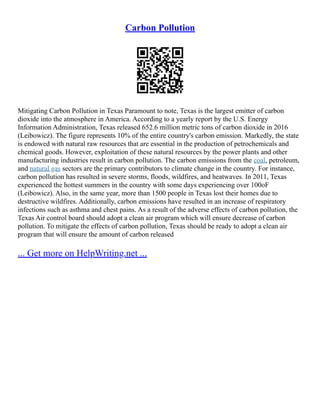Carbon Pollution
Mitigating Carbon Pollution in Texas Paramount to note, Texas is the largest emitter of carbon
dioxide into the atmosphere in America. According to a yearly report by the U.S. Energy
Information Administration, Texas released 652.6 million metric tons of carbon dioxide in 2016
(Leibowicz). The figure represents 10% of the entire country's carbon emission. Markedly, the state
is endowed with natural raw resources that are essential in the production of petrochemicals and
chemical goods. However, exploitation of these natural resources by the power plants and other
manufacturing industries result in carbon pollution. The carbon emissions from the coal, petroleum,
and natural gas sectors are the primary contributors to climate change in the country. For instance,
carbon pollution has resulted in severe storms, floods, wildfires, and heatwaves. In 2011, Texas
experienced the hottest summers in the country with some days experiencing over 100oF
(Leibowicz). Also, in the same year, more than 1500 people in Texas lost their homes due to
destructive wildfires. Additionally, carbon emissions have resulted in an increase of respiratory
infections such as asthma and chest pains. As a result of the adverse effects of carbon pollution, the
Texas Air control board should adopt a clean air program which will ensure decrease of carbon
pollution. To mitigate the effects of carbon pollution, Texas should be ready to adopt a clean air
program that will ensure the amount of carbon released
... Get more on HelpWriting.net ...
 