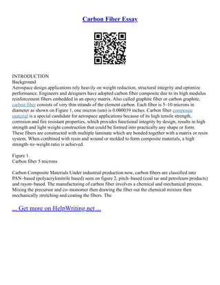 Carbon Fiber Essay
INTRODUCTION
Background
Aerospace design applications rely heavily on weight reduction, structural integrity and optimize
performance. Engineers and designers have adopted carbon fiber composite due to its high modulus
reinforcement fibers embedded in an epoxy matrix. Also called graphite fiber or carbon graphite,
carbon fiber consists of very thin strands of the element carbon. Each fiber is 5–10 microns in
diameter as shown on Figure 1, one micron (um) is 0.000039 inches. Carbon fiber composite
material is a special candidate for aerospace applications because of its high tensile strength,
corrosion and fire resistant properties, which provides functional integrity by design, results in high
strength and light weight construction that could be formed into practically any shape or form.
These fibers are constructed with multiple laminate which are bonded together with a matrix or resin
system. When combined with resin and wound or molded to form composite materials, a high
strength–to–weight ratio is achieved.
Figure 1.
Carbon fiber 5 microns
Carbon Composite Materials Under industrial production now, carbon fibers are classified into
PAN–based (polyacrylonitrile based) seen on figure 2, pitch–based (coal tar and petroleum products)
and rayon–based. The manufacturing of carbon fiber involves a chemical and mechanical process.
Mixing the precursor and co–monomer then drawing the fiber out the chemical mixture then
mechanically stretching and coating the fibers. The
... Get more on HelpWriting.net ...
 