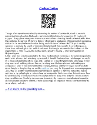 Carbon Dating
The age of an object is determined by measuring the amount of carbon–14, which is a natural
radioactive form of carbon. Radioactive carbon dioxide is formed when carbon–14 reacts with
oxygen. Living plants incorporate in their structure carbon–14 as they absorb carbon dioxide. After
the plant dies, the carbon–14 starts to decays, which lead to a reduction of the amount of radioactive
carbon–14. In a method named carbon dating, the half–live of carbon–14 (5730 yr) is used by
scientists to estimate the length of time since the plant died. For example, if a wooden spoon is
found in an archaeological site, and it is estimated that it might have one–half of carbon–14, this
means that it is 5730 yr. Also, this method can be effective finding ... Show more content on
Helpwriting.net ...
Little I knew that something related to the basic fundaments of chemistry as the subatomic particles,
could be so relevant. As I was doing my research, I found it fascinated that radioisotopes are useful
in so many different areas of our lives, and I learned not to take for granted any knowledge even if
they seem small and insignificant. For me chemistry was all about solutions and making new
compound. I knew it was important for the cosmetic, the food and the beverages industries; but I
never thought or imagine they are used in medicine every day for diagnostic and treatment purposes.
Also, they are used by international nuclear safeguards agencies to perceive clandestine nuclear
activities or by archeologist to estimate how old an object is. At the same time, Industries use them
to test the quality of their products and researchers to know more about different vectors and how
they can affect men. Similarly, they are used in dentistry by researchers to study dental materials,
and the different structures of teeth. I think radioisotope are important because they help make the
world a better and safer
... Get more on HelpWriting.net ...
 