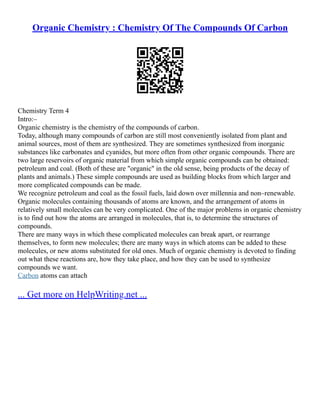 Organic Chemistry : Chemistry Of The Compounds Of Carbon
Chemistry Term 4
Intro:–
Organic chemistry is the chemistry of the compounds of carbon.
Today, although many compounds of carbon are still most conveniently isolated from plant and
animal sources, most of them are synthesized. They are sometimes synthesized from inorganic
substances like carbonates and cyanides, but more often from other organic compounds. There are
two large reservoirs of organic material from which simple organic compounds can be obtained:
petroleum and coal. (Both of these are "organic" in the old sense, being products of the decay of
plants and animals.) These simple compounds are used as building blocks from which larger and
more complicated compounds can be made.
We recognize petroleum and coal as the fossil fuels, laid down over millennia and non–renewable.
Organic molecules containing thousands of atoms are known, and the arrangement of atoms in
relatively small molecules can be very complicated. One of the major problems in organic chemistry
is to find out how the atoms are arranged in molecules, that is, to determine the structures of
compounds.
There are many ways in which these complicated molecules can break apart, or rearrange
themselves, to form new molecules; there are many ways in which atoms can be added to these
molecules, or new atoms substituted for old ones. Much of organic chemistry is devoted to finding
out what these reactions are, how they take place, and how they can be used to synthesize
compounds we want.
Carbon atoms can attach
... Get more on HelpWriting.net ...
 
