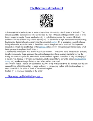 The Relevence of Carbon-14
A human skeleton is discovered at a new construction site outside a small town in Nebraska. The
remains could be from someone who died within the past 100 years or the past 1000 years or even
longer. An archeologist from a local university is called in to examine the remains. He finds
evidence that the skeleton may indeed be very old. To determine its age, he uses radiometric dating.
Radiometric dating is based on analyzing the amount of carbon–14 in an ancient example of once–
living substantial, related to what is found in a current sample of active material. The important
material on which it is established is that carbon–14 has always been constructed at the same level
in the greater atmosphere for all history.
An element is radioactive if its atomic nuclei are unstable. The nucleus holds neutrons and protons;
the electromagnetic force separates the protons because they have an equivalent charge, but the
strong nuclear force pulls the protons and neutrons closer together. A nucleus is only unchanging if
it has an even balance of protons and neutrons, or also doesn't have any extra energy. Radiocarbon
dating only works on things that were once alive and are now dead.
The level of carbon 14 in an artifact reduces by 50% every 5730 years from the moment that the raw
material from which the artifact is made no longer is exchanging carbon with he atmosphere, in
most cases this is the point of death of the animal or plant.
Carbon–14 is produced naturally in the upper
... Get more on HelpWriting.net ...
 