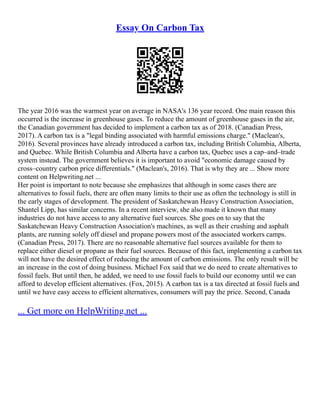 Essay On Carbon Tax
The year 2016 was the warmest year on average in NASA's 136 year record. One main reason this
occurred is the increase in greenhouse gases. To reduce the amount of greenhouse gases in the air,
the Canadian government has decided to implement a carbon tax as of 2018. (Canadian Press,
2017). A carbon tax is a "legal binding associated with harmful emissions charge." (Maclean's,
2016). Several provinces have already introduced a carbon tax, including British Columbia, Alberta,
and Quebec. While British Columbia and Alberta have a carbon tax, Quebec uses a cap–and–trade
system instead. The government believes it is important to avoid "economic damage caused by
cross–country carbon price differentials." (Maclean's, 2016). That is why they are ... Show more
content on Helpwriting.net ...
Her point is important to note because she emphasizes that although in some cases there are
alternatives to fossil fuels, there are often many limits to their use as often the technology is still in
the early stages of development. The president of Saskatchewan Heavy Construction Association,
Shantel Lipp, has similar concerns. In a recent interview, she also made it known that many
industries do not have access to any alternative fuel sources. She goes on to say that the
Saskatchewan Heavy Construction Association's machines, as well as their crushing and asphalt
plants, are running solely off diesel and propane powers most of the associated workers camps.
(Canadian Press, 2017). There are no reasonable alternative fuel sources available for them to
replace either diesel or propane as their fuel sources. Because of this fact, implementing a carbon tax
will not have the desired effect of reducing the amount of carbon emissions. The only result will be
an increase in the cost of doing business. Michael Fox said that we do need to create alternatives to
fossil fuels. But until then, he added, we need to use fossil fuels to build our economy until we can
afford to develop efficient alternatives. (Fox, 2015). A carbon tax is a tax directed at fossil fuels and
until we have easy access to efficient alternatives, consumers will pay the price. Second, Canada
... Get more on HelpWriting.net ...
 