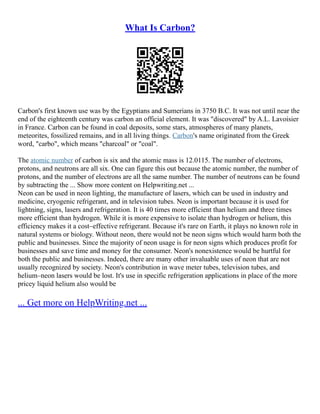 What Is Carbon?
Carbon's first known use was by the Egyptians and Sumerians in 3750 B.C. It was not until near the
end of the eighteenth century was carbon an official element. It was "discovered" by A.L. Lavoisier
in France. Carbon can be found in coal deposits, some stars, atmospheres of many planets,
meteorites, fossilized remains, and in all living things. Carbon's name originated from the Greek
word, "carbo", which means "charcoal" or "coal".
The atomic number of carbon is six and the atomic mass is 12.0115. The number of electrons,
protons, and neutrons are all six. One can figure this out because the atomic number, the number of
protons, and the number of electrons are all the same number. The number of neutrons can be found
by subtracting the ... Show more content on Helpwriting.net ...
Neon can be used in neon lighting, the manufacture of lasers, which can be used in industry and
medicine, cryogenic refrigerant, and in television tubes. Neon is important because it is used for
lightning, signs, lasers and refrigeration. It is 40 times more efficient than helium and three times
more efficient than hydrogen. While it is more expensive to isolate than hydrogen or helium, this
efficiency makes it a cost–effective refrigerant. Because it's rare on Earth, it plays no known role in
natural systems or biology. Without neon, there would not be neon signs which would harm both the
public and businesses. Since the majority of neon usage is for neon signs which produces profit for
businesses and save time and money for the consumer. Neon's nonexistence would be hurtful for
both the public and businesses. Indeed, there are many other invaluable uses of neon that are not
usually recognized by society. Neon's contribution in wave meter tubes, television tubes, and
helium–neon lasers would be lost. It's use in specific refrigeration applications in place of the more
pricey liquid helium also would be
... Get more on HelpWriting.net ...
 