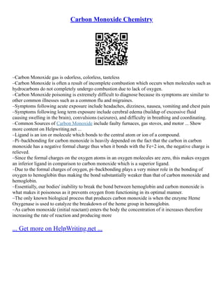 Carbon Monoxide Chemistry
–Carbon Monoxide gas is odorless, colorless, tasteless
–Carbon Monoxide is often a result of incomplete combustion which occurs when molecules such as
hydrocarbons do not completely undergo combustion due to lack of oxygen.
–Carbon Monoxide poisoning is extremely difficult to diagnose because its symptoms are similar to
other common illnesses such as a common flu and migraines.
–Symptoms following acute exposure include headaches, dizziness, nausea, vomiting and chest pain
–Symptoms following long term exposure include cerebral edema (buildup of excessive fluid
causing swelling in the brain), convulsions (seizures), and difficulty in breathing and coordinating.
–Common Sources of Carbon Monoxide include faulty furnaces, gas stoves, and motor ... Show
more content on Helpwriting.net ...
–Ligand is an ion or molecule which bonds to the central atom or ion of a compound.
–Pi–backbonding for carbon monoxide is heavily depended on the fact that the carbon in carbon
monoxide has a negative formal charge thus when it bonds with the Fe+2 ion, the negative charge is
relieved.
–Since the formal charges on the oxygen atoms in an oxygen molecules are zero, this makes oxygen
an inferior ligand in comparison to carbon monoxide which is a superior ligand.
–Due to the formal charges of oxygen, pi–backbonding plays a very minor role in the bonding of
oxygen to hemoglobin thus making the bond substantially weaker than that of carbon monoxide and
hemoglobin.
–Essentially, our bodies' inability to break the bond between hemoglobin and carbon monoxide is
what makes it poisonous as it prevents oxygen from functioning in its optimal manner.
–The only known biological process that produces carbon monoxide is when the enzyme Heme
Oxygenase is used to catalyze the breakdown of the heme group in hemoglobin.
–As carbon monoxide (initial reactant) enters the body the concentration of it increases therefore
increasing the rate of reaction and producing more
... Get more on HelpWriting.net ...
 