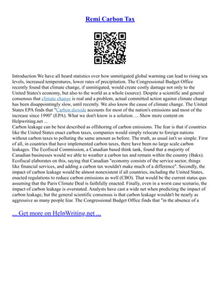 Remi Carbon Tax
Introduction We have all heard statistics over how unmitigated global warming can lead to rising sea
levels, increased temperatures, lower rates of precipitation. The Congressional Budget Office
recently found that climate change, if unmitigated, would create costly damage not only to the
United States's economy, but also to the world as a whole (source). Despite a scientific and general
consensus that climate change is real and a problem, actual committed action against climate change
has been disappointingly slow, until recently. We also know the cause of climate change. The United
States EPA finds that "Carbon dioxide accounts for most of the nation's emissions and most of the
increase since 1990" (EPA). What we don't know is a solution. ... Show more content on
Helpwriting.net ...
Carbon leakage can be best described as offshoring of carbon emissions. The fear is that if countries
like the United States enact carbon taxes, companies would simply relocate to foreign nations
without carbon taxes to polluting the same amount as before. The truth, as usual isn't so simple. First
of all, in countries that have implemented carbon taxes, there have been no large scale carbon
leakages. The Ecofiscal Commission, a Canadian based think tank, found that a majority of
Canadian businesses would we able to weather a carbon tax and remain within the country (Bakx).
Ecofiscal elaborates on this, saying that Canadian "economy consists of the service sector, things
like financial services, and adding a carbon tax wouldn't make much of a difference". Secondly, the
impact of carbon leakage would be almost nonexistent if all countries, including the United States,
enacted regulations to reduce carbon emissions as well (CBO). That would be the current status quo
assuming that the Paris Climate Deal is faithfully enacted. Finally, even in a worst case scenario, the
impact of carbon leakage is overstated. Analysts have cast a wide net when predicting the impact of
carbon leakage, but the general scientific consensus is that carbon leakage wouldn't be nearly as
aggressive as many people fear. The Congressional Budget Office finds that "in the absence of a
... Get more on HelpWriting.net ...
 