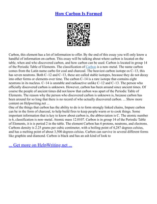 How Carbon Is Formed
Carbon, this element has a lot of information to offer. By the end of this essay you will only know a
handful of information on carbon. This essay will be talking about where carbon is located on the
table, when and who discovered carbon, and how carbon can be used. Carbon is located in group 14
of the Periodic Table of Elements. The classification of Carbon is a non–metal. The name carbon
comes from the Latin name carbo for coal and charcoal. The heaviest carbon isotope os C–13, this
has seven neutrons. Both C–12 and C–13, these are called stable isotopes, because they do not decay
into other forms or elements over time. The carbon C–14 is a rare isotope that contains eight
neutrons in its nucleus. C–14 is unstable and radioactive unlike C–12 and C–13. The person who
officially discovered carbon is unknown. However, carbon has been around since ancient times. Of
course the people of ancient times did not know that carbon was apart of the Periodic Table of
Elements. The reason why the person who discovered carbon is unknown is, because carbon has
been around for so long that there is no record of who actually discovered carbon. ... Show more
content on Helpwriting.net ...
One of the things that carbon has the ability to do is to form strongly linked chains, Impure carbon
can be in the form of charcoal, to help build fires to keep people warm or to cook things. Some
important information that is key to know about carbon is, the abbreviation is C. The atomic number
is 6, classification is non–metal. Atomic mass 12.0107. Carbon is in group 14 of the Periodic Table
of Elements, it is is period 2 in the table. The element Carbon has 6 protons, neutrons, and electrons.
Carbons density is 2.25 grams per cubic centimeter, with a boiling point of 4,287 degrees celsius,
and has a melting point of about 3,500 degrees celsius. Carbon can survive in several different forms
like graphite and diamond. Carbon is black and has an ash kind of look to
... Get more on HelpWriting.net ...
 